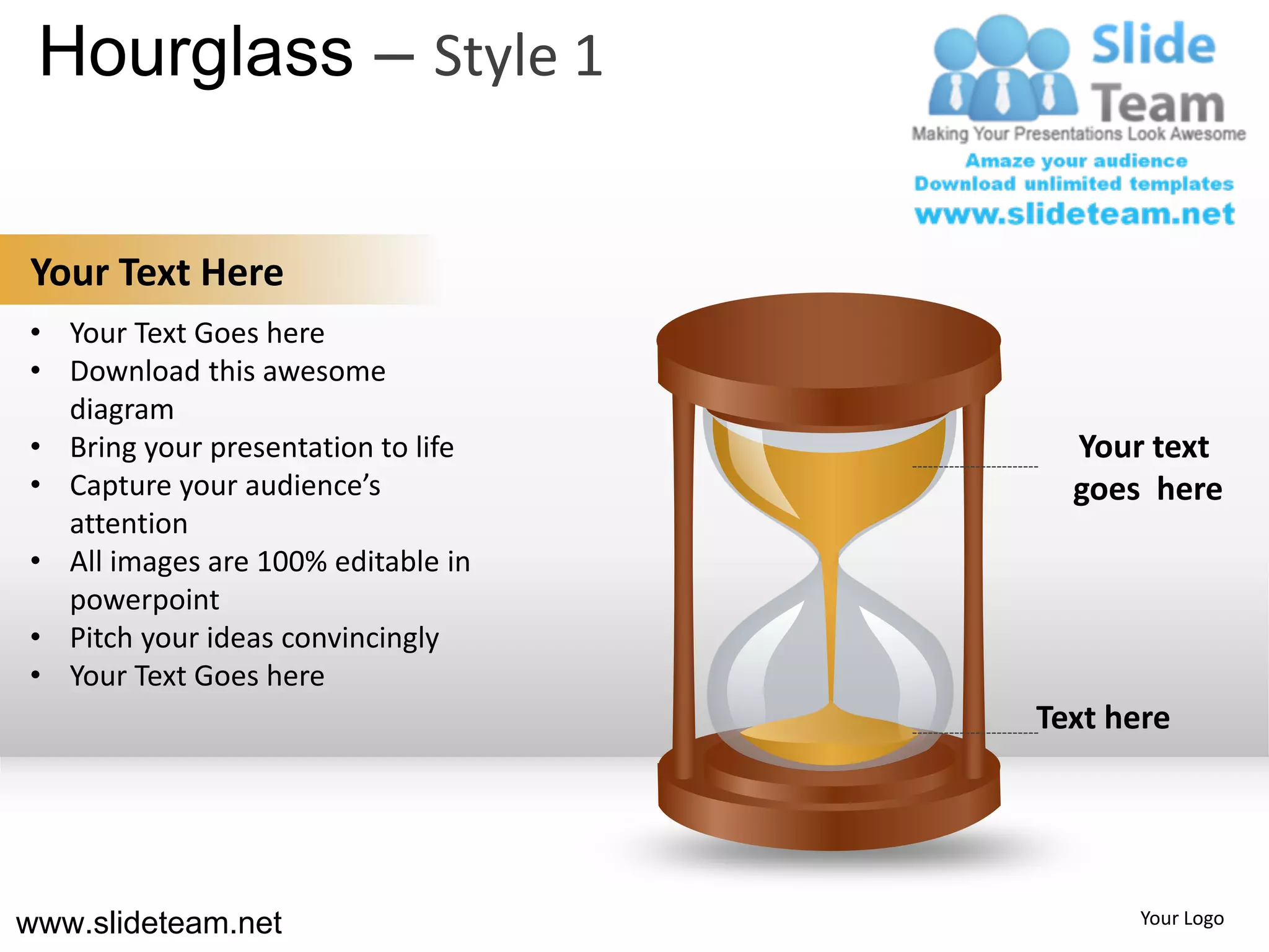 Hourglass – Style 1

Your Text Here
• Your Text Goes here
• Download this awesome
  diagram
• Bring your presentation to life     Your text
• Capture your audience’s             goes here
  attention
• All images are 100% editable in
  powerpoint
• Pitch your ideas convincingly
• Your Text Goes here
                                    Text here




www.slideteam.net                         Your Logo
 