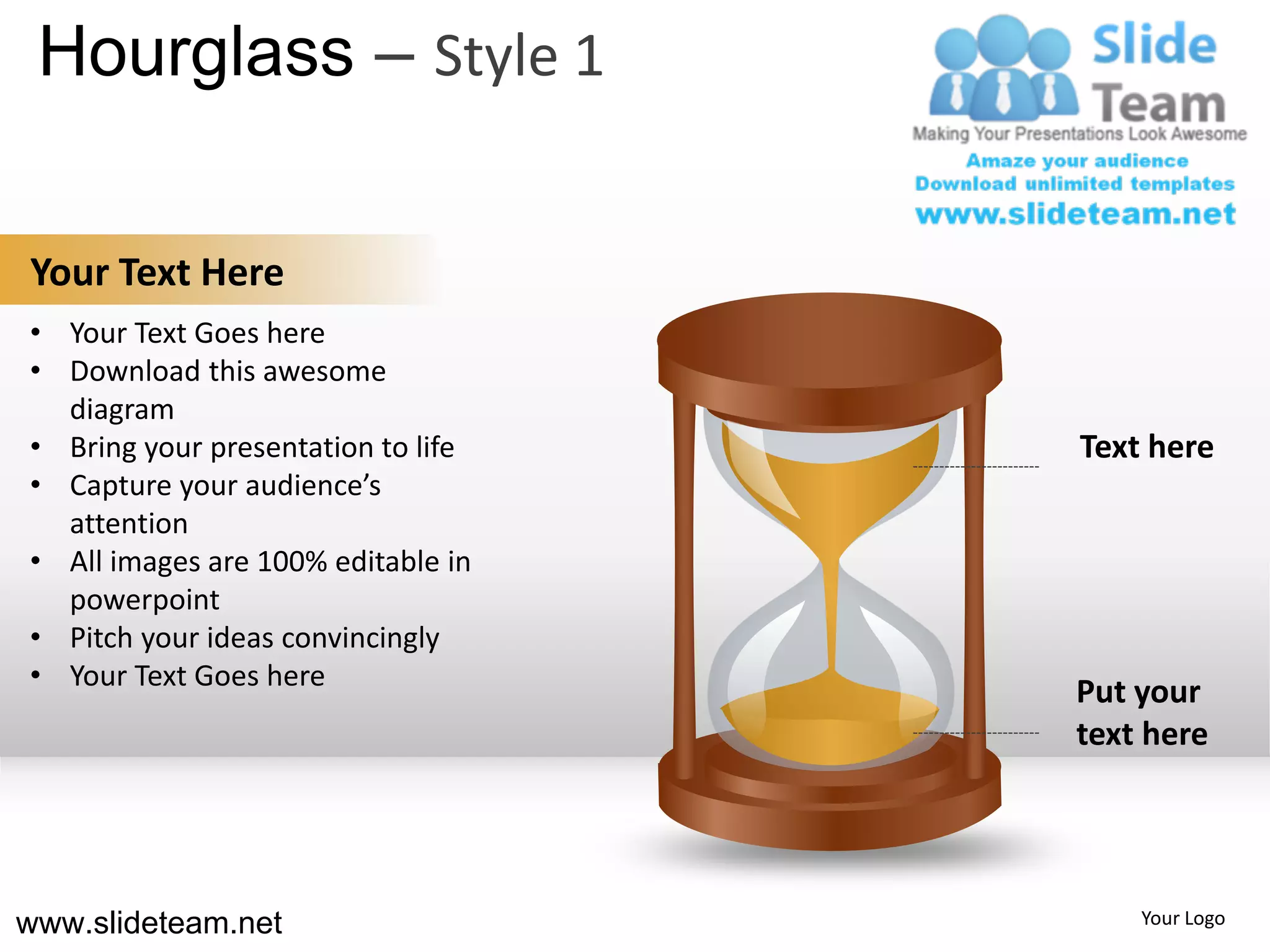 Hourglass – Style 1

Your Text Here
• Your Text Goes here
• Download this awesome
  diagram
• Bring your presentation to life   Text here
• Capture your audience’s
  attention
• All images are 100% editable in
  powerpoint
• Pitch your ideas convincingly
• Your Text Goes here
                                    Put your
                                    text here




www.slideteam.net                       Your Logo
 