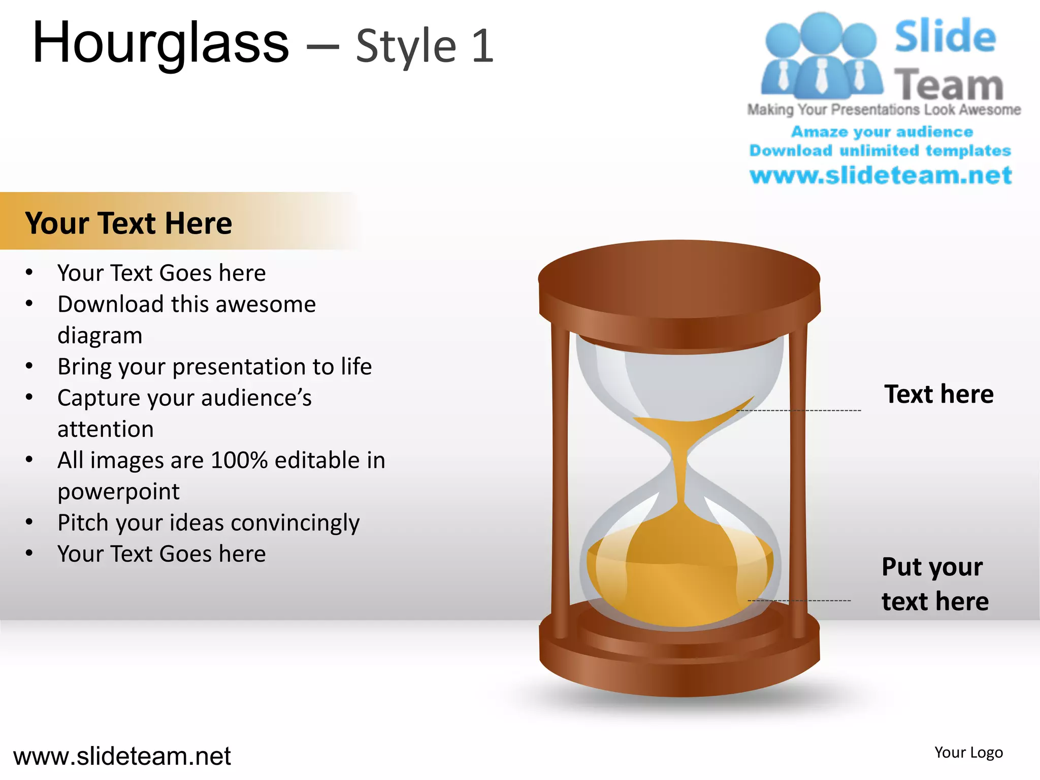 Hourglass – Style 1

Your Text Here
• Your Text Goes here
• Download this awesome
  diagram
• Bring your presentation to life
• Capture your audience’s           Text here
  attention
• All images are 100% editable in
  powerpoint
• Pitch your ideas convincingly
• Your Text Goes here
                                    Put your
                                    text here




www.slideteam.net                       Your Logo
 