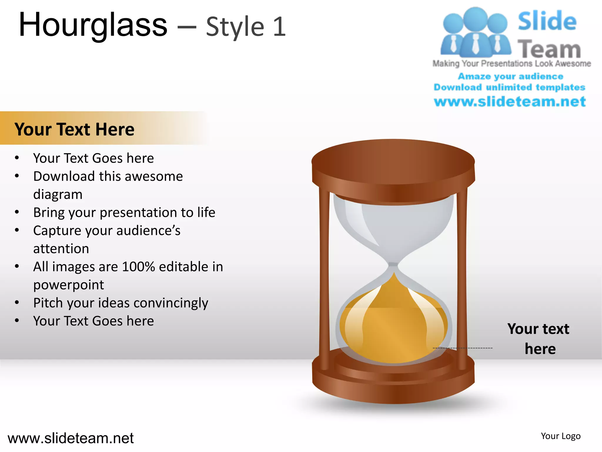 Hourglass – Style 1

Your Text Here
• Your Text Goes here
• Download this awesome
  diagram
• Bring your presentation to life
• Capture your audience’s
  attention
• All images are 100% editable in
  powerpoint
• Pitch your ideas convincingly
• Your Text Goes here
                                    Your text
                                      here




www.slideteam.net                       Your Logo
 