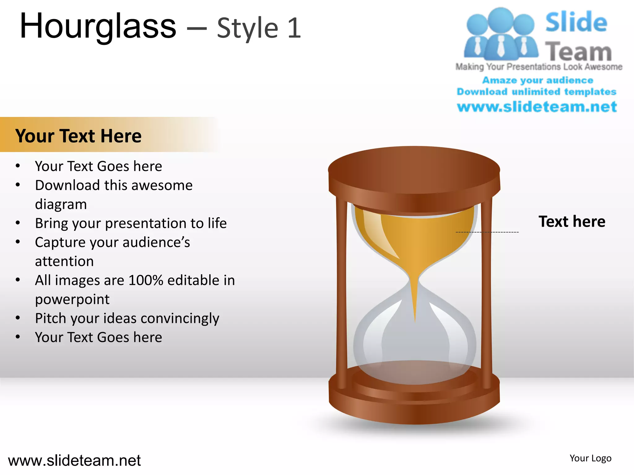 Hourglass – Style 1

Your Text Here
• Your Text Goes here
• Download this awesome
  diagram
• Bring your presentation to life   Text here
• Capture your audience’s
  attention
• All images are 100% editable in
  powerpoint
• Pitch your ideas convincingly
• Your Text Goes here




www.slideteam.net                       Your Logo
 