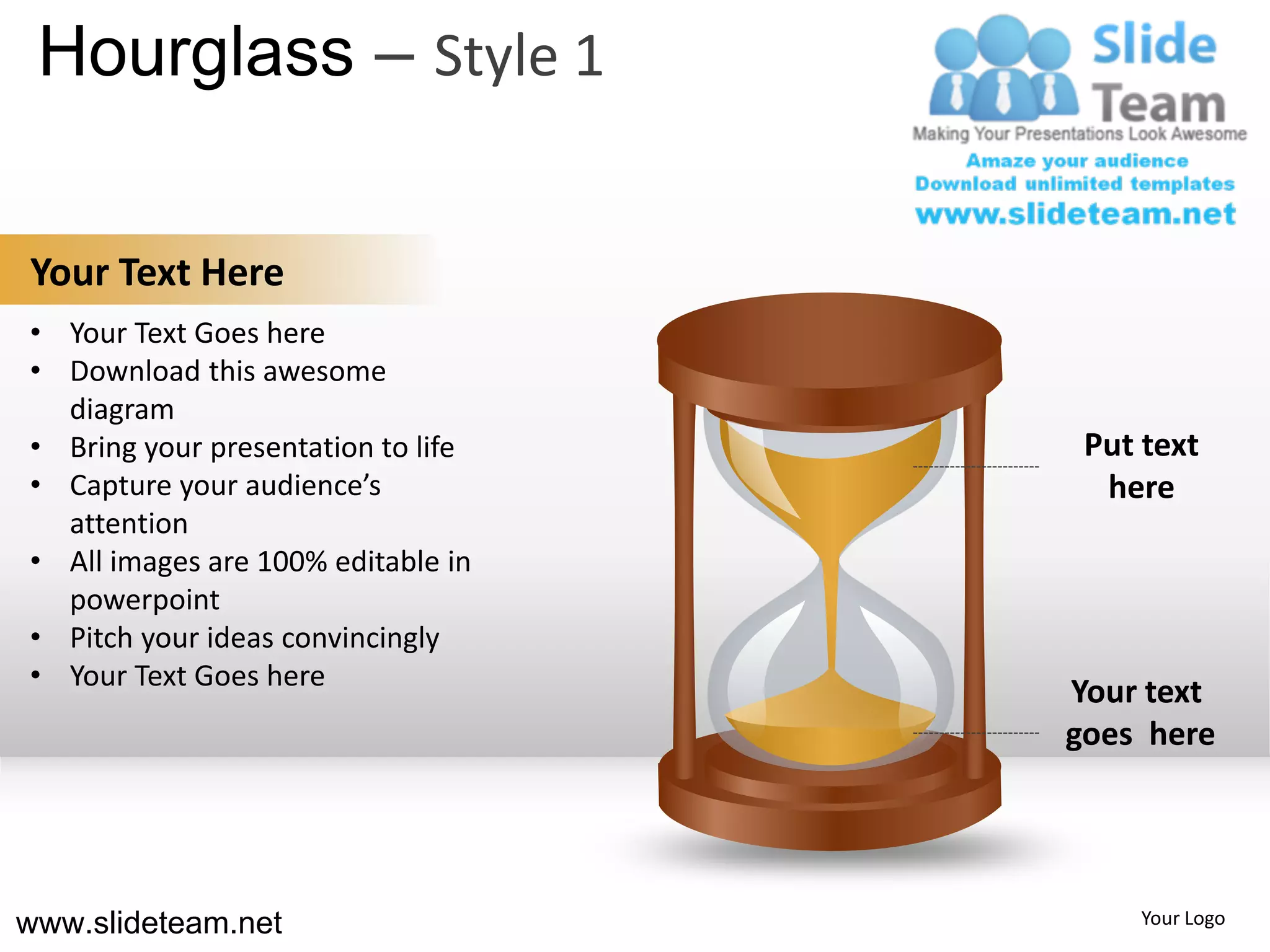 Hourglass – Style 1

Your Text Here
• Your Text Goes here
• Download this awesome
  diagram
• Bring your presentation to life    Put text
• Capture your audience’s             here
  attention
• All images are 100% editable in
  powerpoint
• Pitch your ideas convincingly
• Your Text Goes here
                                    Your text
                                    goes here




www.slideteam.net                       Your Logo
 