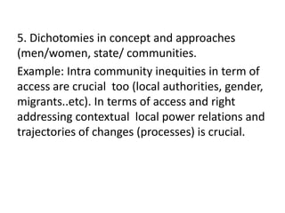 5. Dichotomies in concept and approaches
(men/women, state/ communities.
Example: Intra community inequities in term of
access are crucial too (local authorities, gender,
migrants..etc). In terms of access and right
addressing contextual local power relations and
trajectories of changes (processes) is crucial.
 
