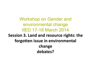 Workshop on Gender and
environmental change
IIED 17-18 March 2014
Session 3. Land and resource rights: the
forgotten issue...