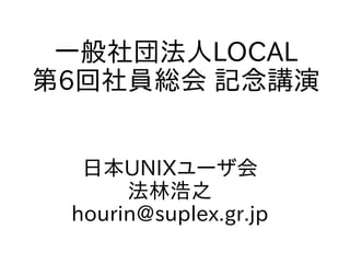一般社団法人LOCAL
第6回社員総会 記念講演
日本UNIXユーザ会
法林浩之
hourin@suplex.gr.jp
 