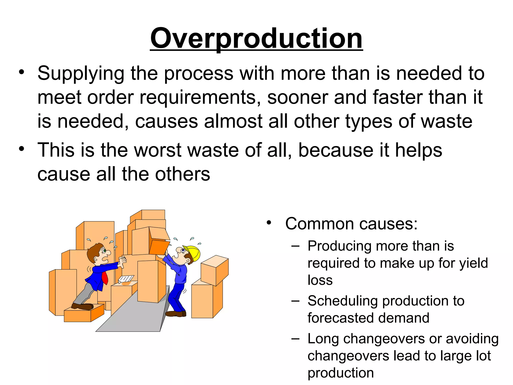 Overproduction Common causes: Producing more than is required to make up for yield loss Scheduling production to forecasted demand Long changeovers or avoiding changeovers lead to large lot production Supplying the process with more than is needed to meet order requirements, sooner and faster than it is needed, causes almost all other types of waste This is the worst waste of all, because it helps cause all the others 