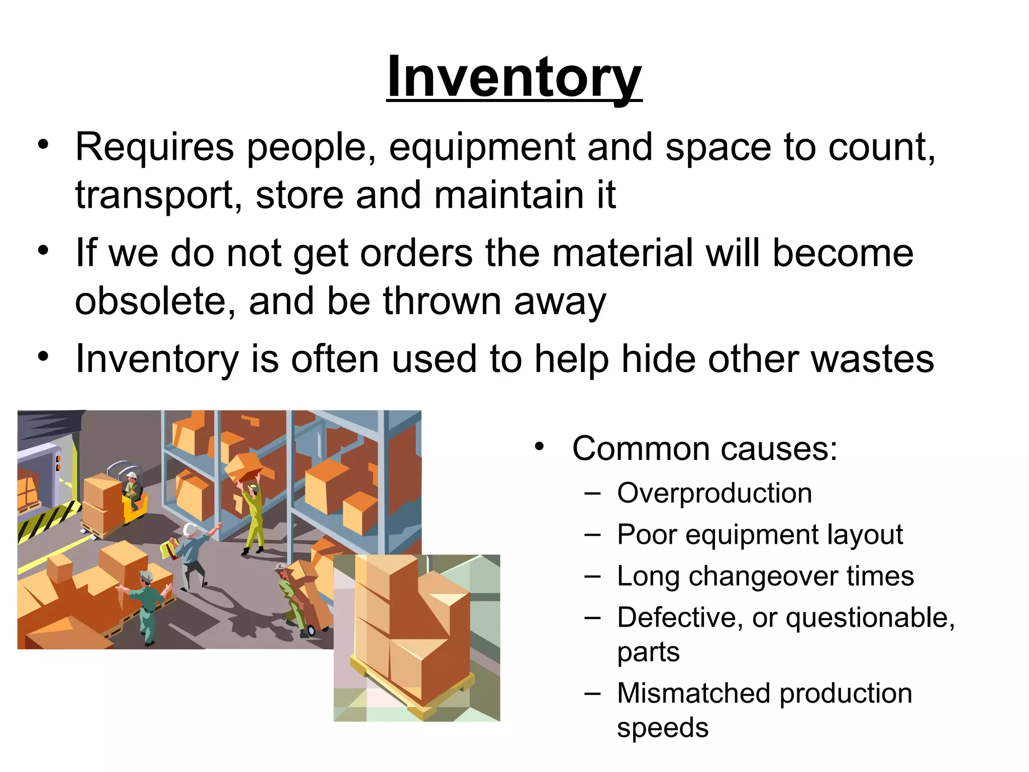 Inventory Common causes: Overproduction Poor equipment layout Long changeover times Defective, or questionable, parts Mismatched production speeds Requires people, equipment and space to count, transport, store and maintain it If we do not get orders the material will become obsolete, and be thrown away Inventory is often used to help hide other wastes 