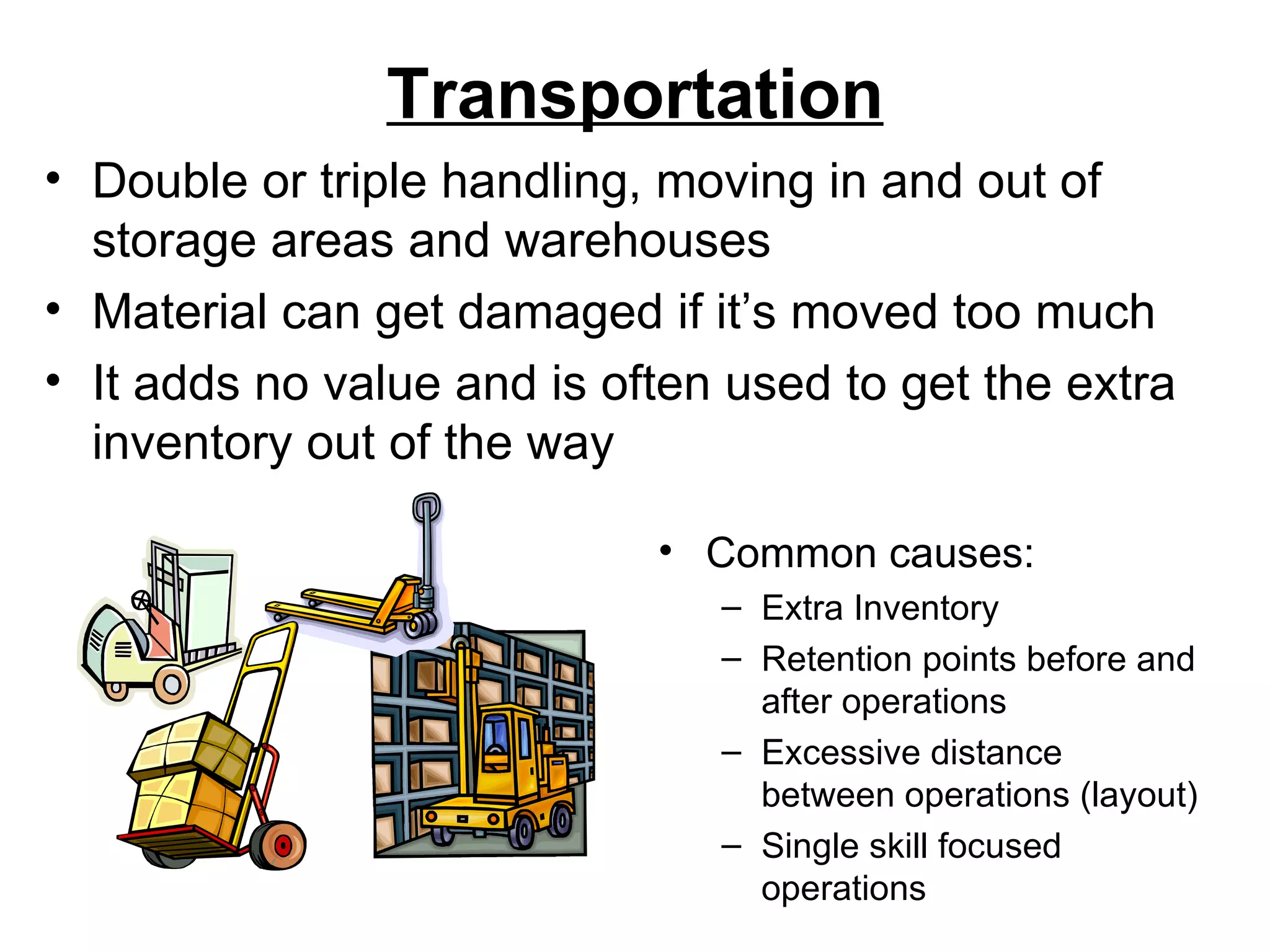 Transportation Common causes: Extra Inventory Retention points before and after operations Excessive distance between operations (layout) Single skill focused operations Double or triple handling, moving in and out of storage areas and warehouses Material can get damaged if it’s moved too much It adds no value and is often used to get the extra inventory out of the way  