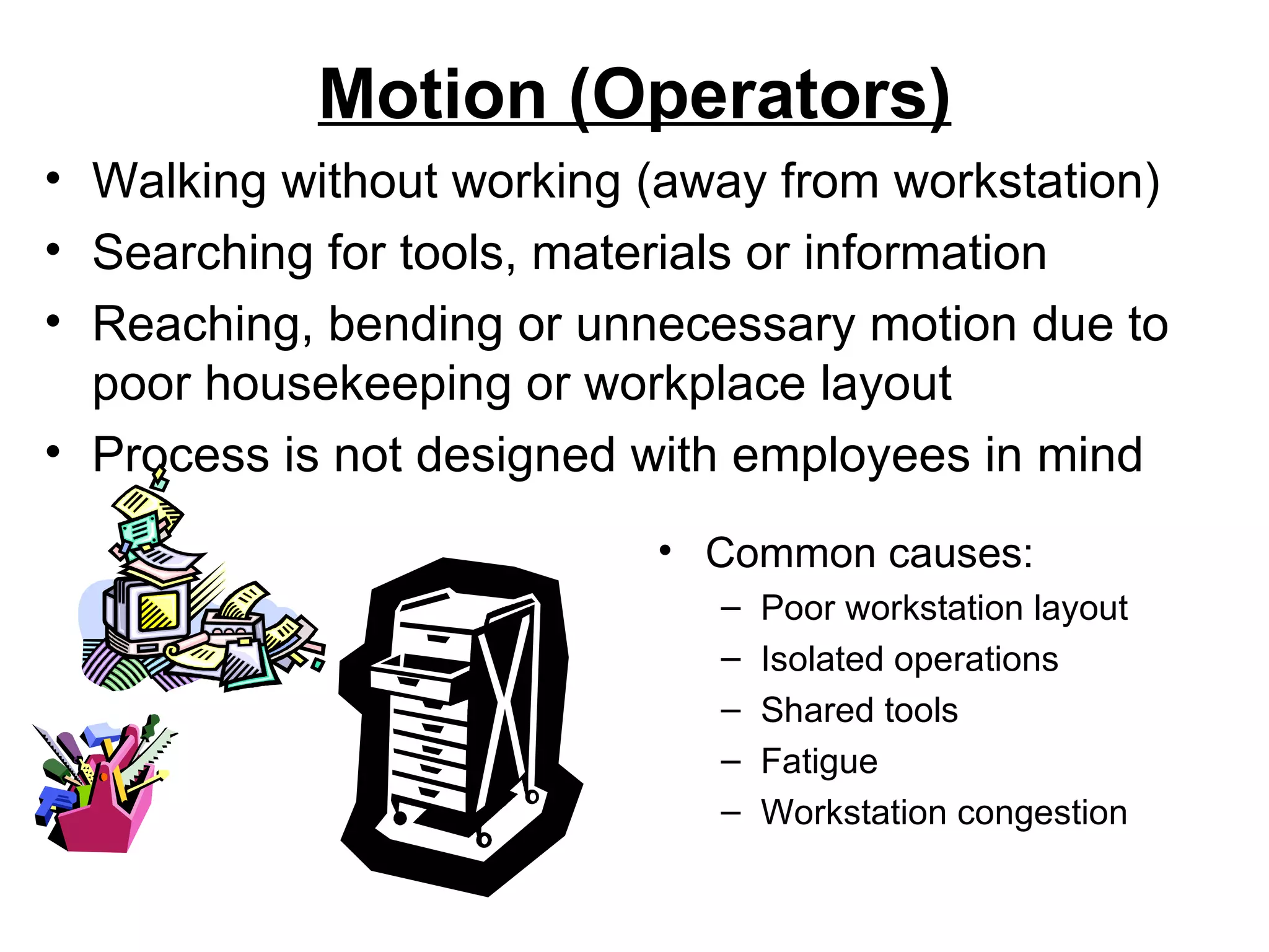 Motion (Operators) Common causes: Poor workstation layout Isolated operations Shared tools Fatigue Workstation congestion Walking without working (away from workstation)  Searching for tools, materials or information Reaching, bending or unnecessary motion due to poor housekeeping or workplace layout Process is not designed with employees in mind 