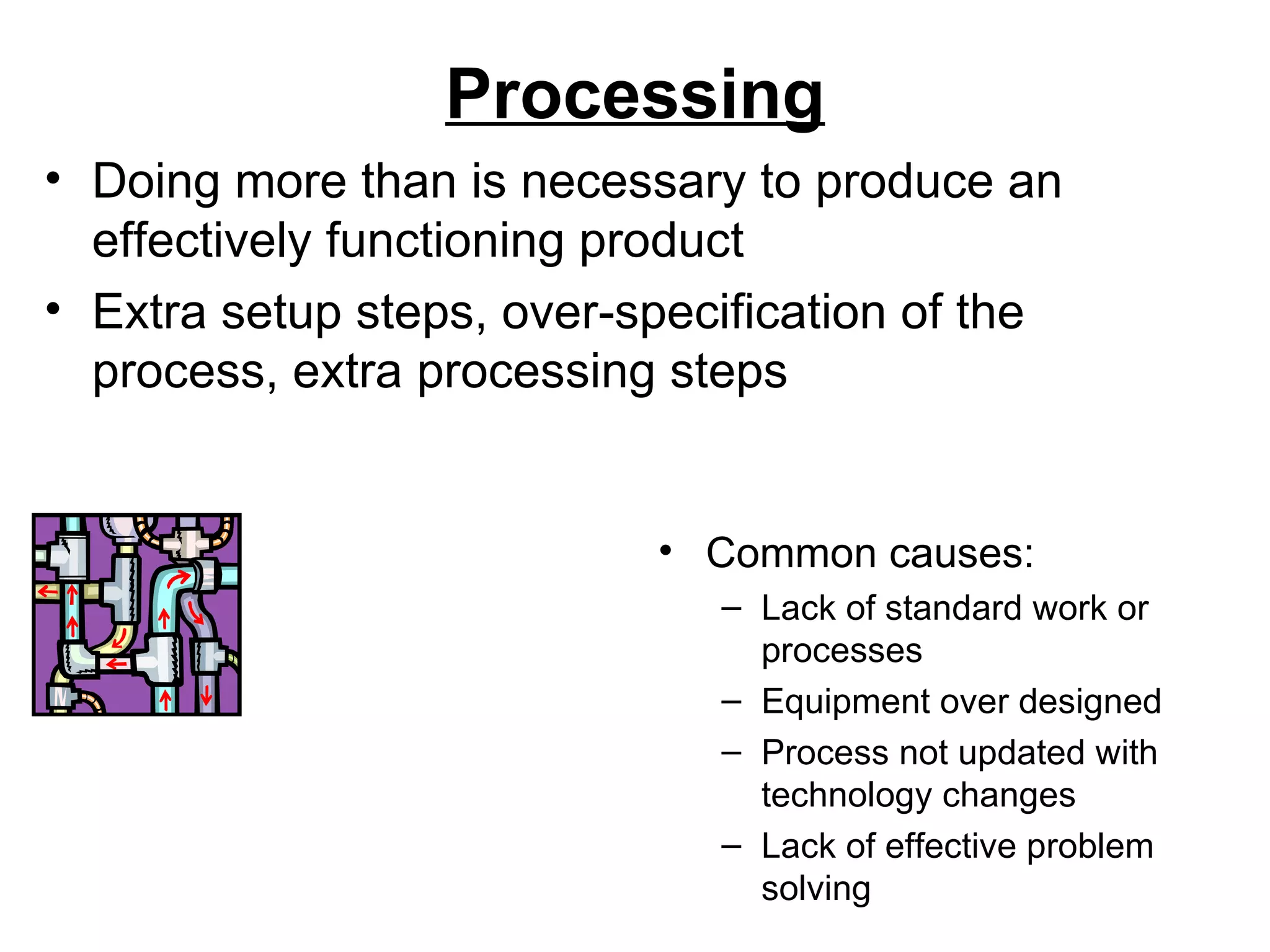 Processing Common causes: Lack of standard work or processes Equipment over designed Process not updated with technology changes Lack of effective problem solving Doing more than is necessary to produce an effectively functioning product Extra setup steps, over-specification of the process, extra processing steps 