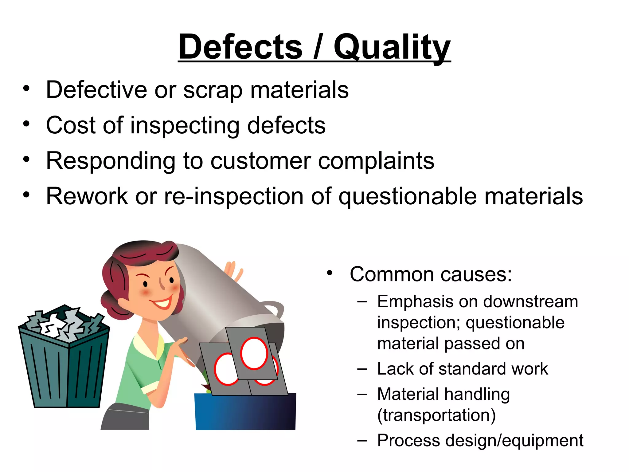 Defects / Quality Common causes: Emphasis on downstream inspection; questionable material passed on Lack of standard work Material handling (transportation) Process design/equipment Defective or scrap materials Cost of inspecting defects Responding to customer complaints Rework or re-inspection of questionable materials 