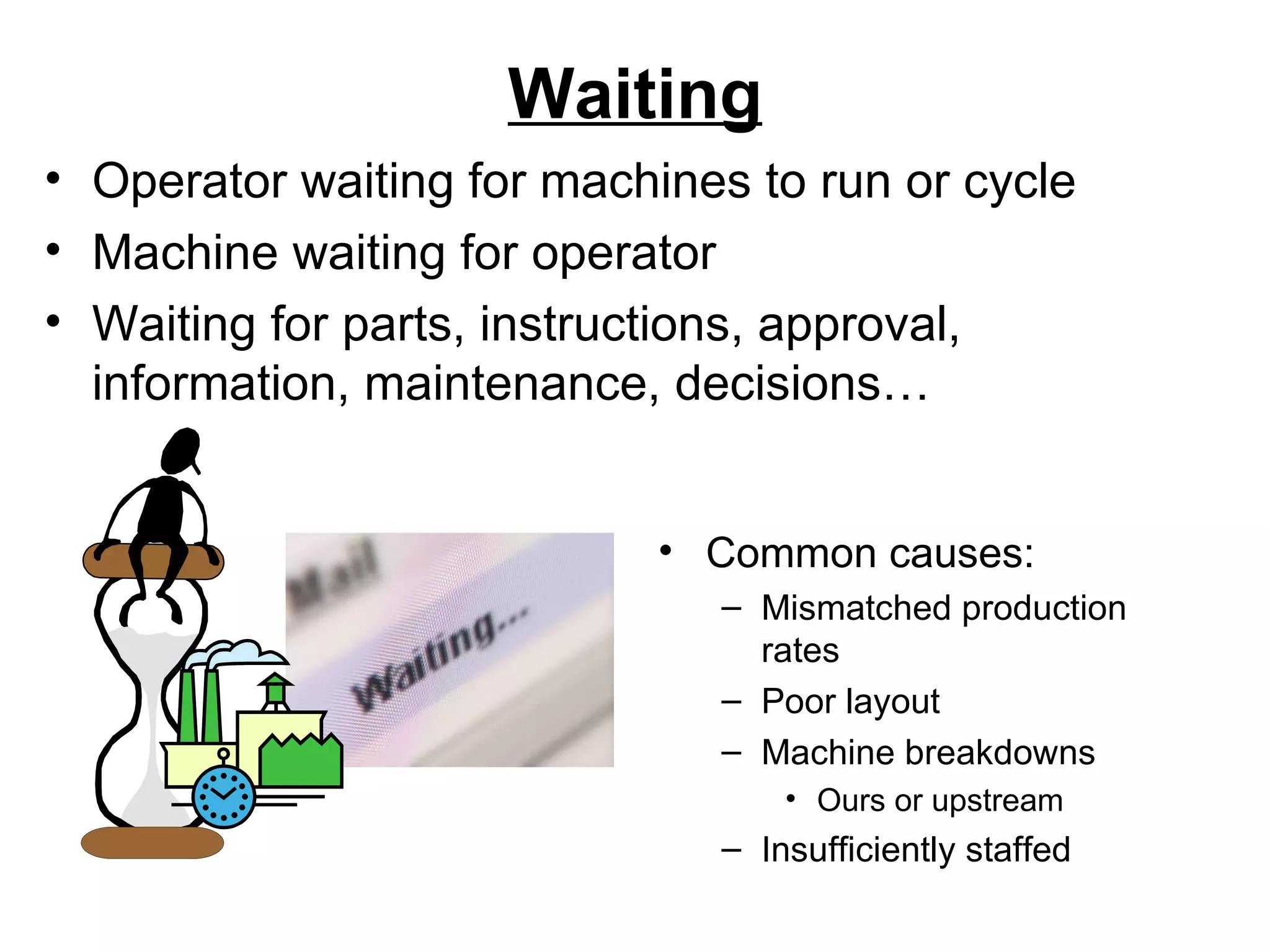 Waiting Common causes: Mismatched production rates Poor layout Machine breakdowns Ours or upstream Insufficiently staffed Operator waiting for machines to run or cycle Machine waiting for operator Waiting for parts, instructions, approval, information, maintenance, decisions… 