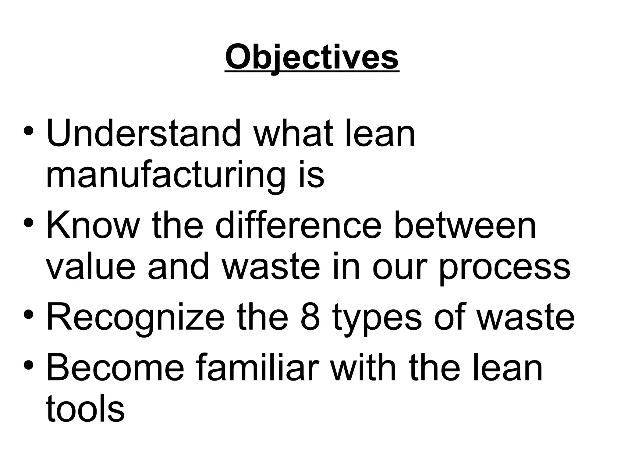 Objectives Understand what lean manufacturing is Know the difference between value and waste in our process Recognize the 8 types of waste Become familiar with the lean tools 