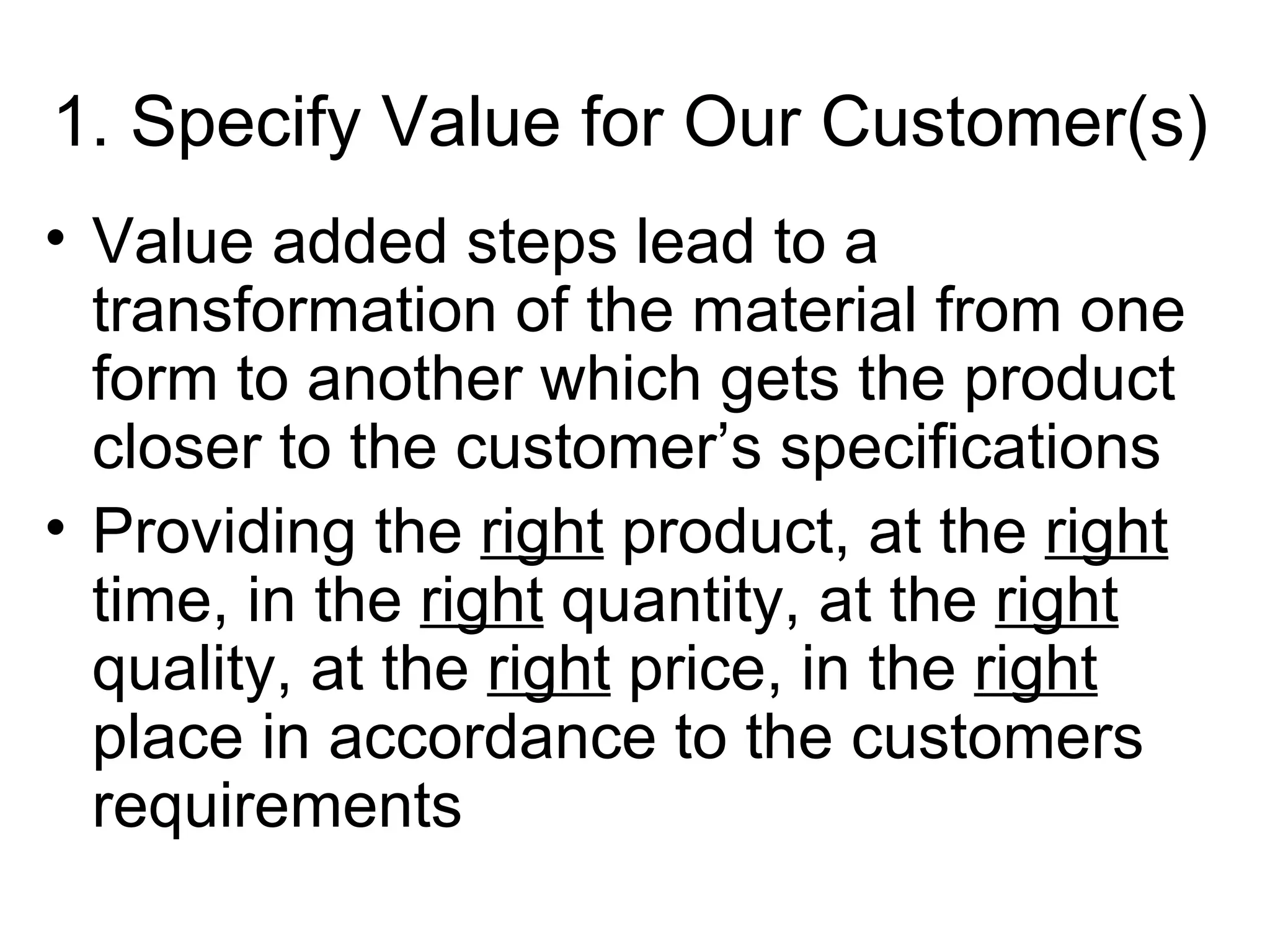 1. Specify Value for Our Customer(s) Value added steps lead to a transformation of the material from one form to another which gets the product closer to the customer’s specifications Providing the  right  product, at the  right  time, in the  right  quantity, at the  right  quality, at the  right  price, in the  right  place in accordance to the customers requirements 