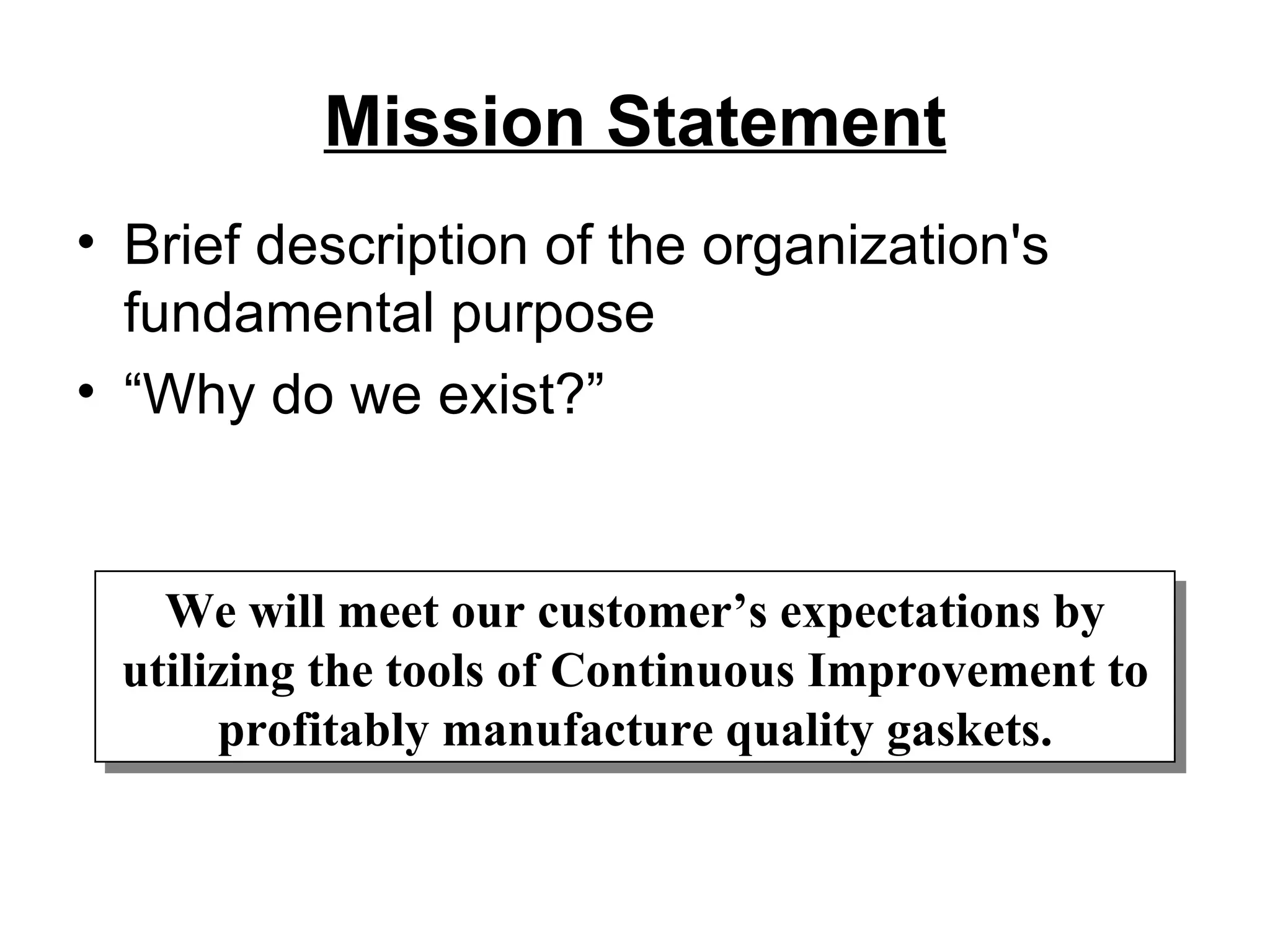 Mission Statement Brief description of the organization's fundamental purpose “Why do we exist?” We will meet our customer’s expectations by utilizing the tools of Continuous Improvement to profitably manufacture quality gaskets. 