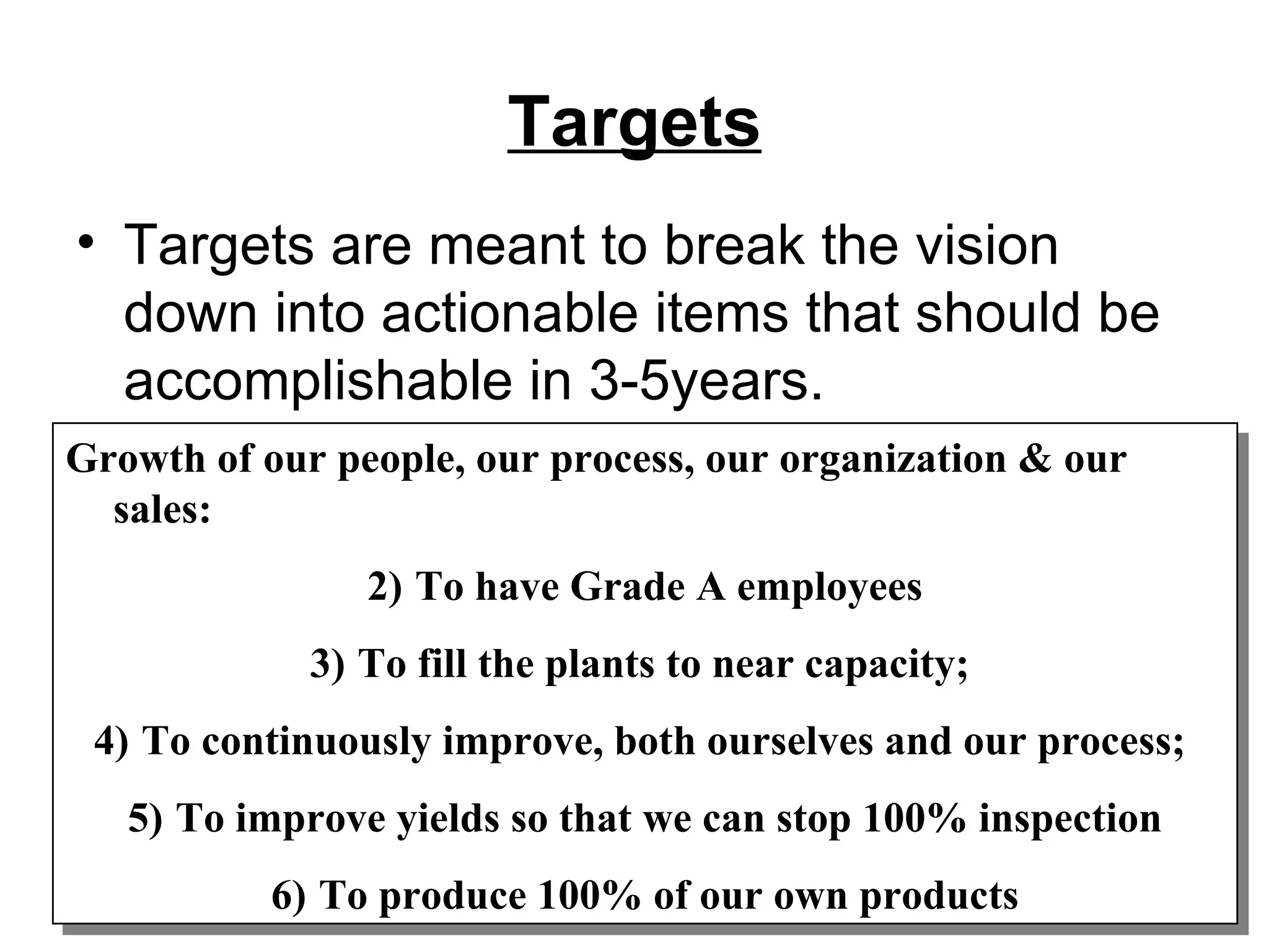 Targets Targets are meant to break the vision down into actionable items that should be accomplishable in 3-5years. Growth of our people, our process, our organization & our sales:  To have Grade A employees To fill the plants to near capacity;  To continuously improve, both ourselves and our process;  To improve yields so that we can stop 100% inspection To produce 100% of our own products 