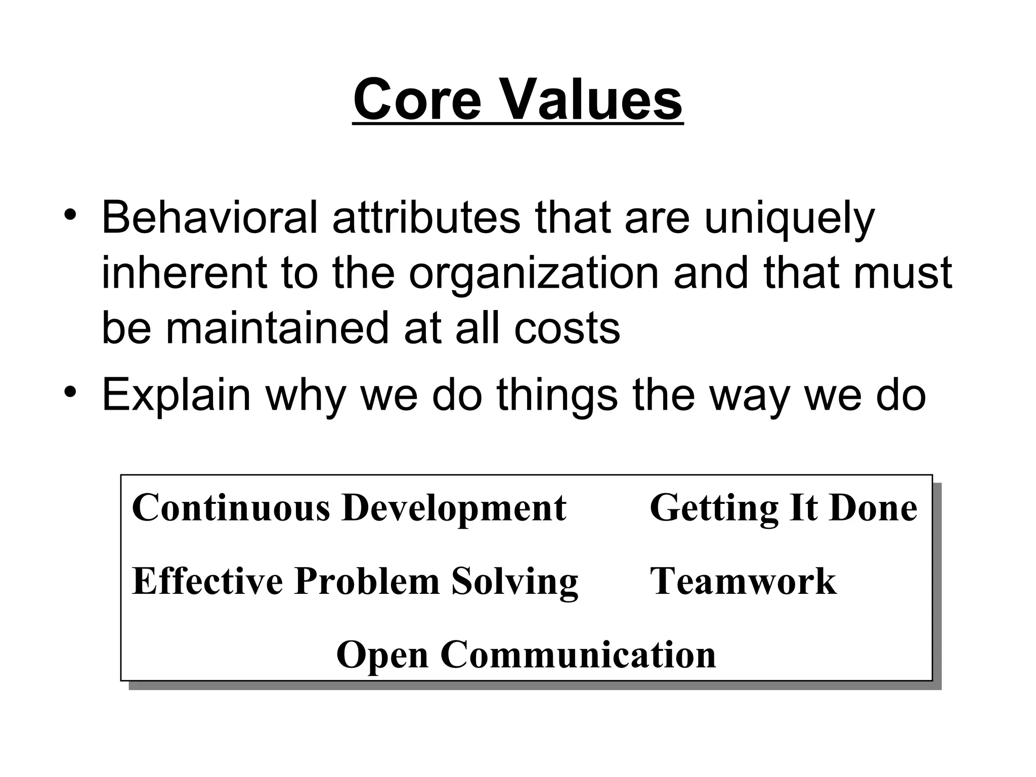 Core Values Behavioral attributes that are uniquely inherent to the organization and that must be maintained at all costs Explain why we do things the way we do Continuous Development Getting It Done Effective Problem Solving Teamwork Open Communication 