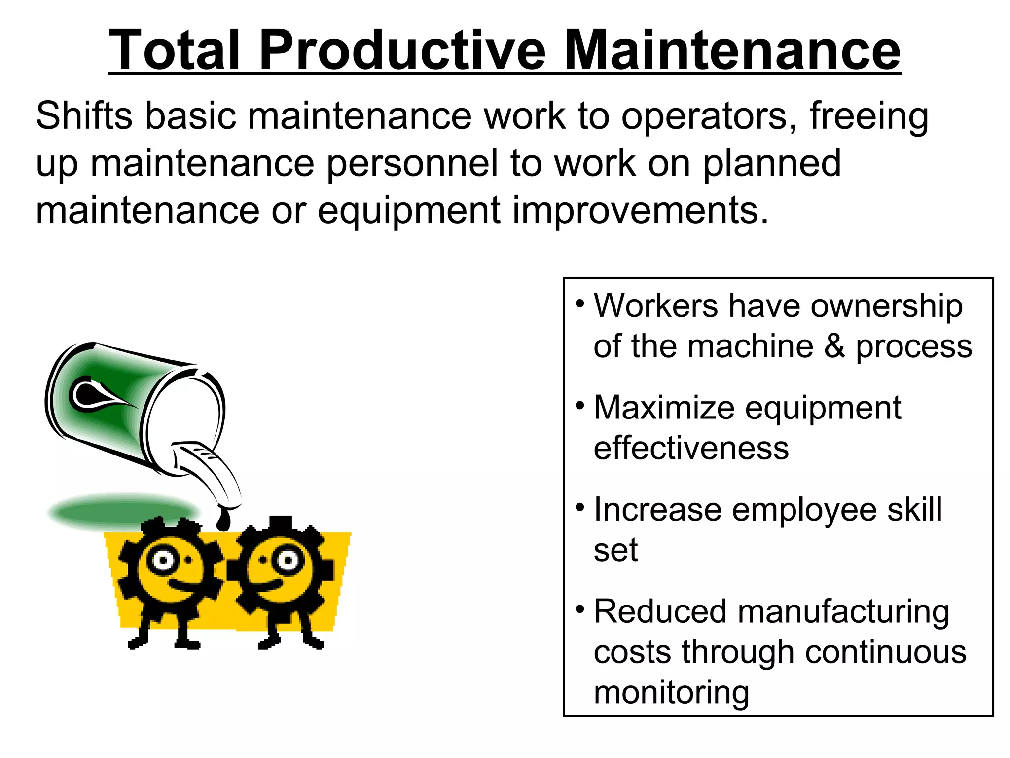 Total Productive Maintenance Shifts basic maintenance work to operators, freeing up maintenance personnel to work on planned maintenance or equipment improvements.  Workers have ownership of the machine & process Maximize equipment effectiveness Increase employee skill set Reduced manufacturing costs through continuous monitoring 