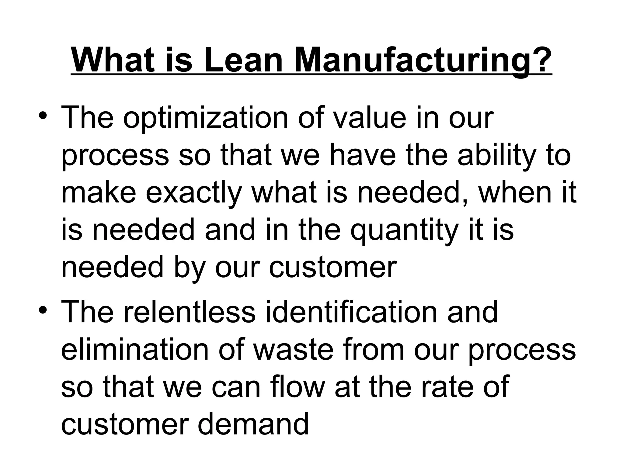 What is Lean Manufacturing? The optimization of value in our process so that we have the ability to make exactly what is needed, when it is needed and in the quantity it is needed by our customer The relentless identification and elimination of waste from our process so that we can flow at the rate of customer demand 