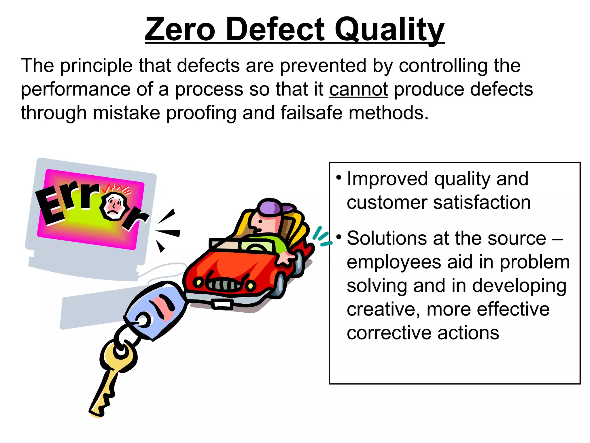 Zero Defect Quality The principle that defects are prevented by controlling the performance of a process so that it  cannot  produce defects through mistake proofing and failsafe methods. Improved quality and customer satisfaction Solutions at the source – employees aid in problem solving and in developing   creative, more effective corrective actions 