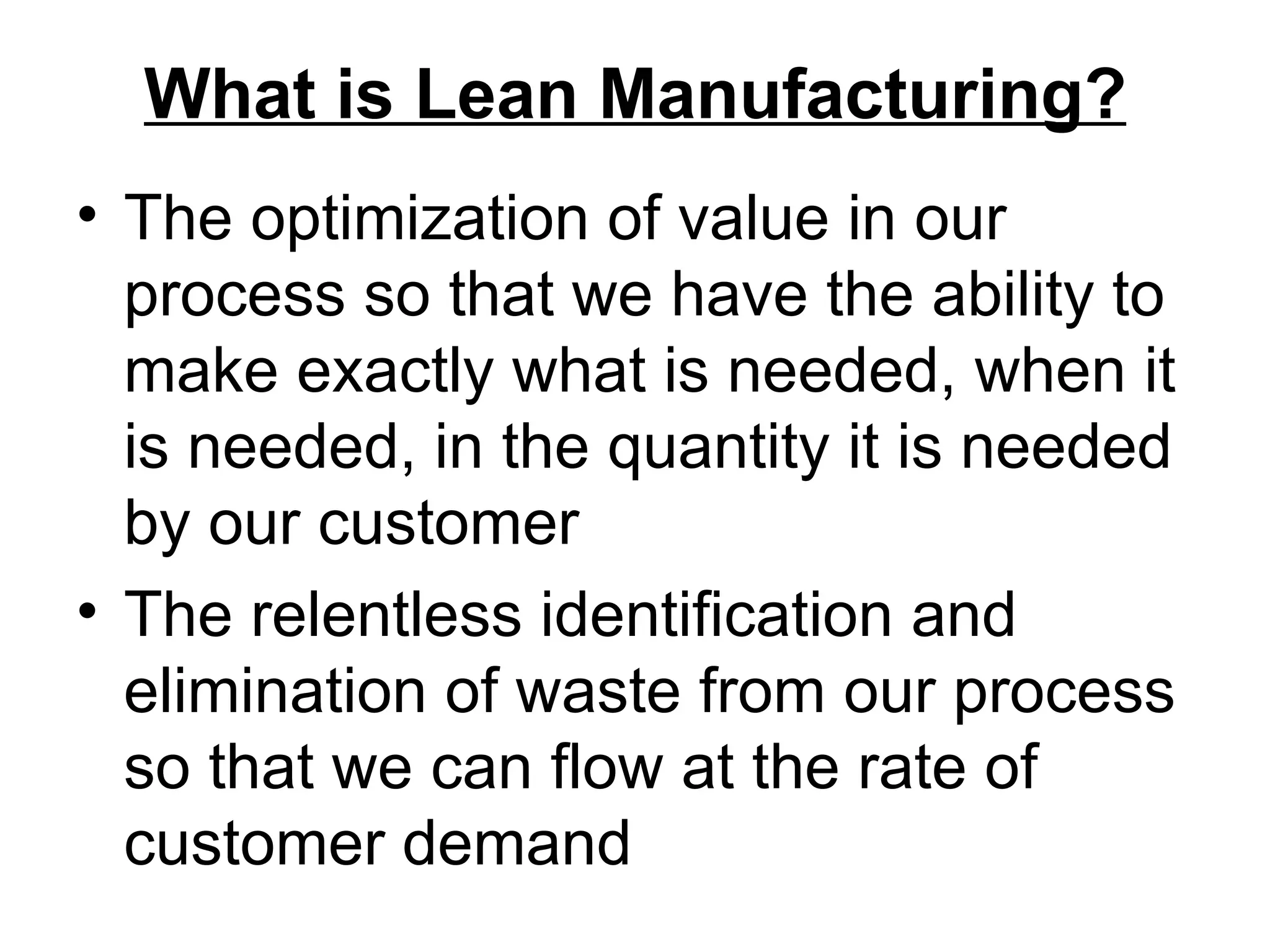 What is Lean Manufacturing? The optimization of value in our process so that we have the ability to make exactly what is needed, when it is needed, in the quantity it is needed by our customer The relentless identification and elimination of waste from our process so that we can flow at the rate of customer demand 
