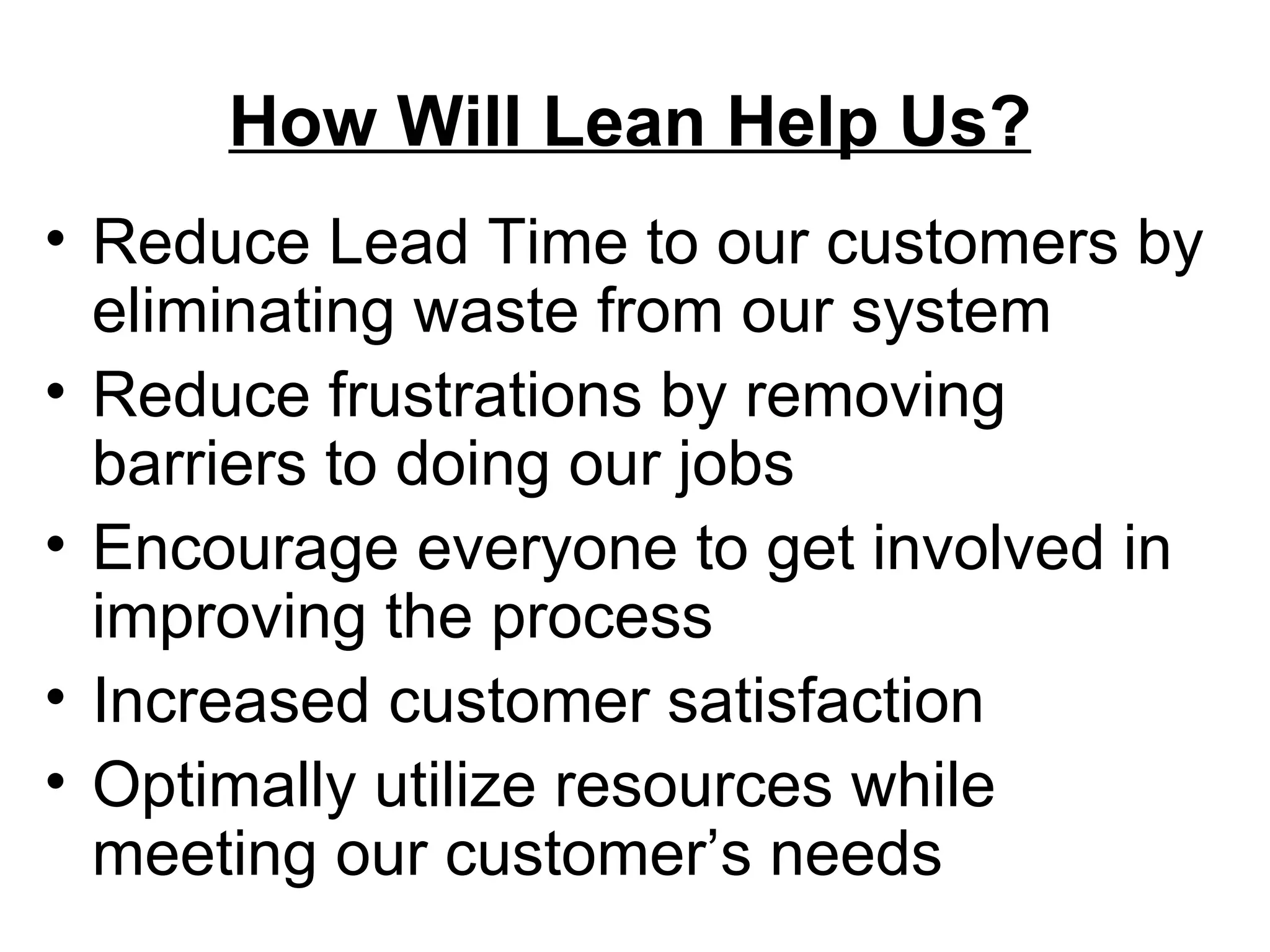 How Will Lean Help Us? Reduce Lead Time to our customers by eliminating waste from our system Reduce frustrations by removing barriers to doing our jobs Encourage everyone to get involved in  improving the process Increased customer satisfaction Optimally utilize resources while meeting our customer’s needs 
