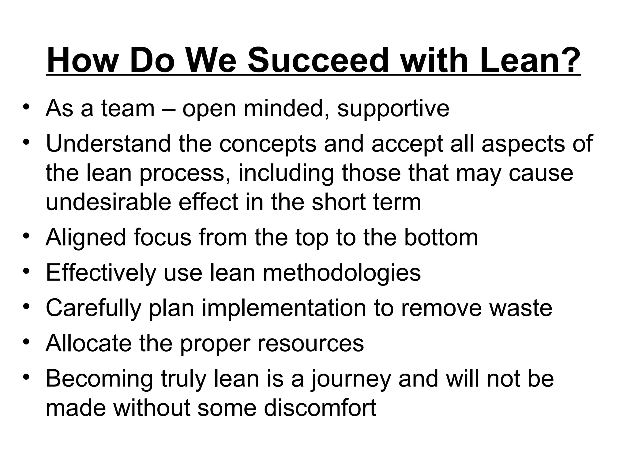 How Do We Succeed with Lean? As a team – open minded, supportive Understand the concepts and accept all aspects of the lean process, including those that may cause undesirable effect in the short term Aligned focus from the top to the bottom Effectively use lean methodologies Carefully plan implementation to remove waste Allocate the proper resources Becoming truly lean is a journey and will not be made without some discomfort 