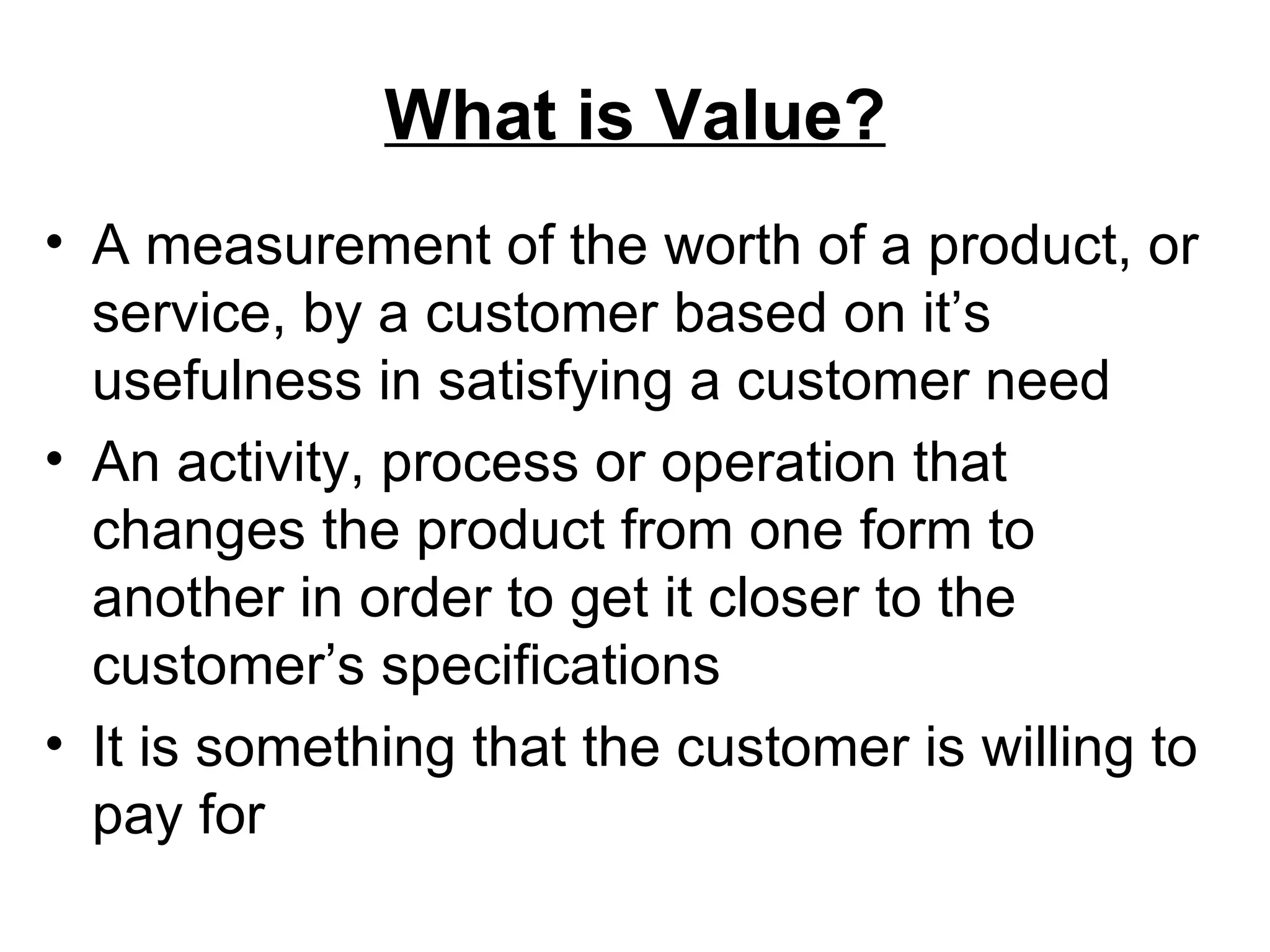What is Value? A measurement of the worth of a product, or service, by a customer based on it’s usefulness in satisfying a customer need An activity, process or operation that changes the product from one form to another in order to get it closer to the customer’s specifications It is something that the customer is willing to pay for 