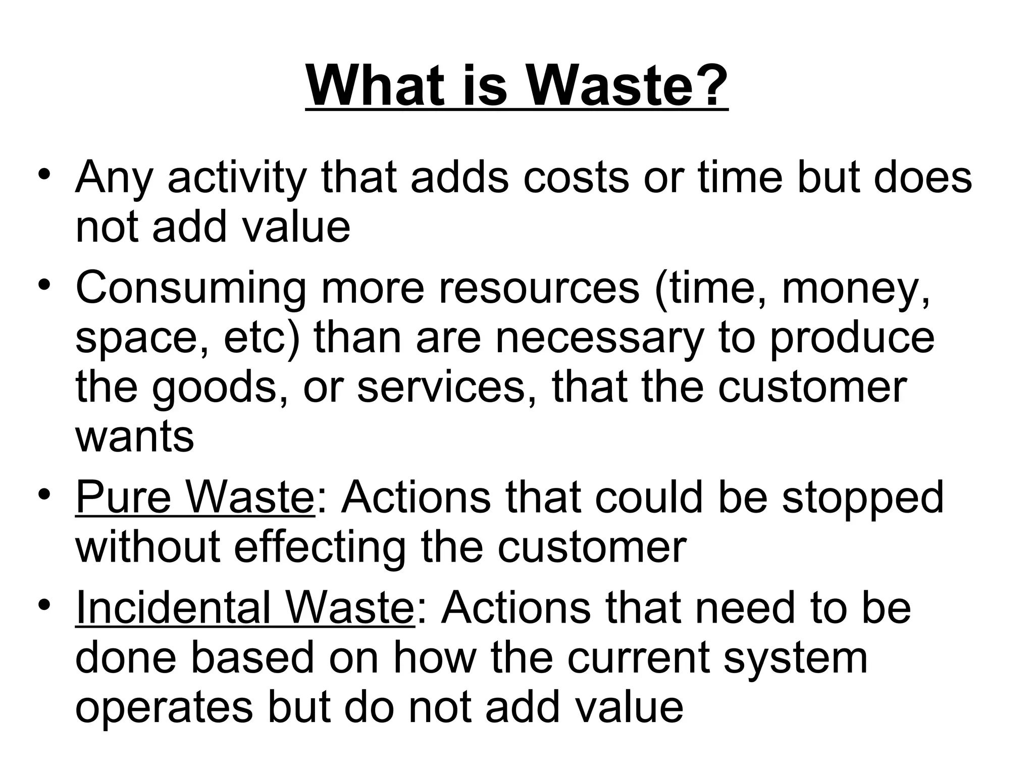 What is Waste? Any activity that adds costs or time but does not add value Consuming more resources (time, money, space, etc) than are necessary to produce the goods, or services, that the customer wants Pure Waste : Actions that could be stopped without effecting the customer  Incidental Waste : Actions that need to be done based on how the current system operates but do not add value 