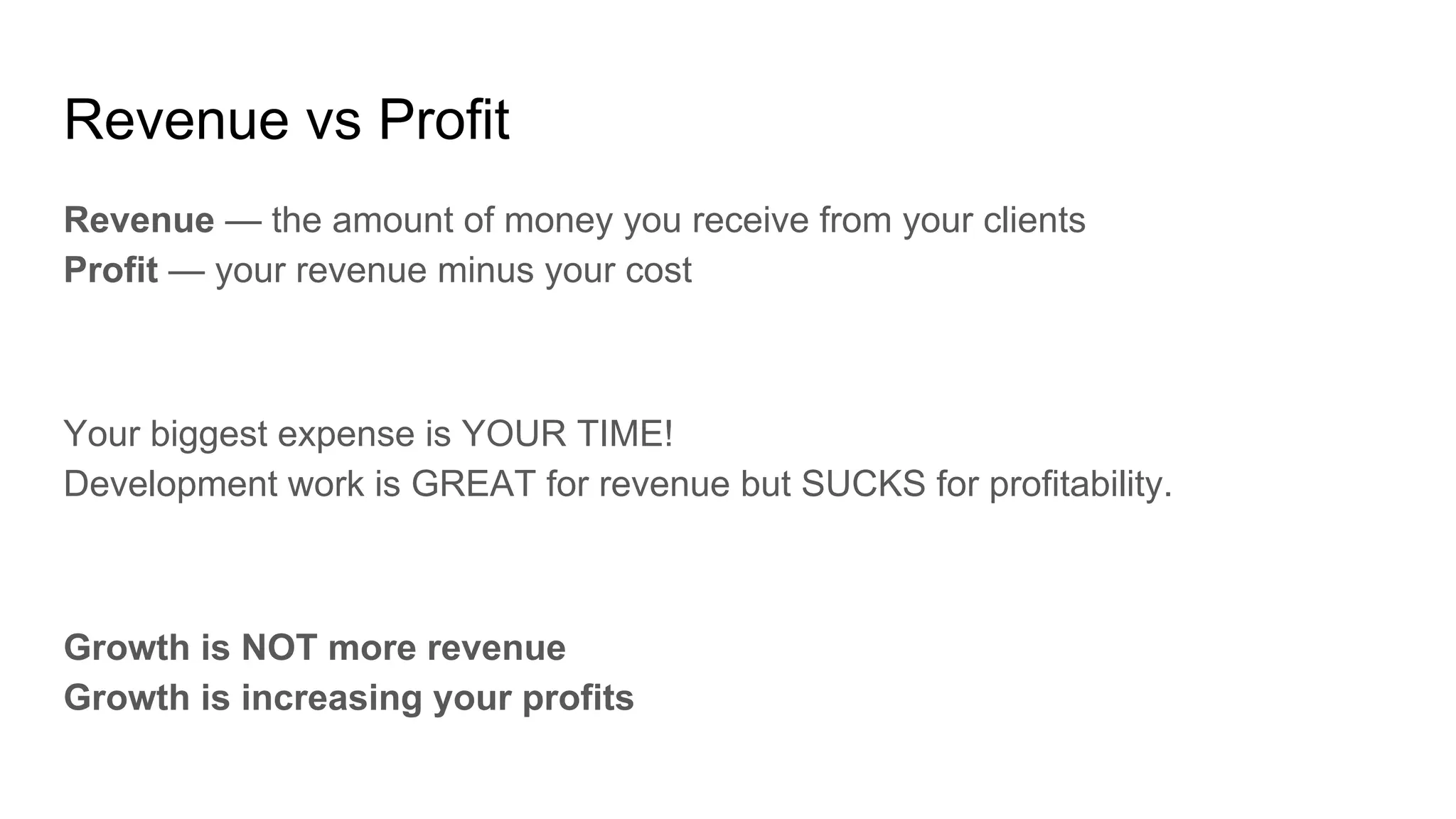 Revenue vs Profit
Revenue — the amount of money you receive from your clients
Profit — your revenue minus your cost
Your biggest expense is YOUR TIME!
Development work is GREAT for revenue but SUCKS for profitability.
Growth is NOT more revenue
Growth is increasing your profits
 