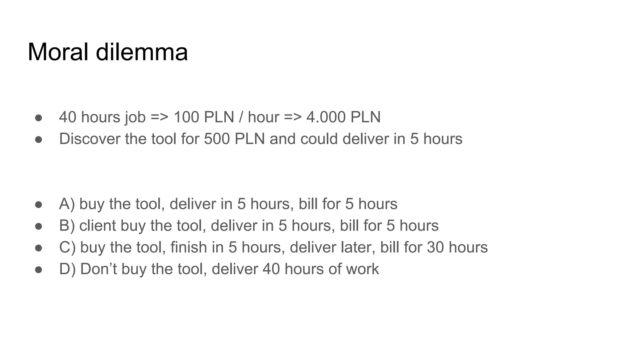 Moral dilemma
● 40 hours job => 100 PLN / hour => 4.000 PLN
● Discover the tool for 500 PLN and could deliver in 5 hours
● A) buy the tool, deliver in 5 hours, bill for 5 hours
● B) client buy the tool, deliver in 5 hours, bill for 5 hours
● C) buy the tool, finish in 5 hours, deliver later, bill for 30 hours
● D) Don’t buy the tool, deliver 40 hours of work
 