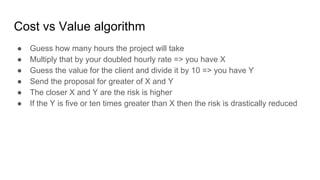 Cost vs Value algorithm
● Guess how many hours the project will take
● Multiply that by your doubled hourly rate => you ha...