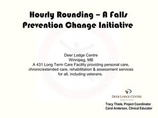 Hourly Rounding – A Falls
Prevention Change Initiative


                     Deer Lodge Centre
                         Winnipeg, MB
   A 431 Long Term Care Facility providing personal care,
 chronic/extended care, rehabilitation & assessment services
                 for all, including veterans.




                                            Tracy Thiele, Project Coordinator
                                            Carol Anderson, Clinical Educator
 