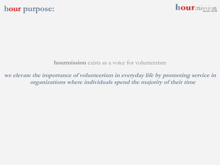 h our  purpose:  hourmission  exists as a voice for volunteerism we elevate the importance of volunteerism in everyday life by promoting service in organizations where individuals spend the majority of their time 
