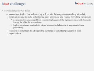 h our  challenge:  our challenge is two-fold: to convince leaders that volunteering will benefit their organizations along with their communities and to make volunteering easy, acceptable and routine for willing participants people are often discouraged from volunteering because of the stigma associated with frequently leaving the office for personal time leaders are reluctant to dispel this stigma because they believe that it may result in lower productivity to convince volunteers to advocate the existence of volunteer programs in their organizations 