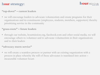h our  strategy: “ top-down” – current leaders we will encourage leaders to advocate volunteerism and create programs for their organizations and its constituents (employees, students, members, supporters) thereby prioritizing service in the community “ grass-roots” – future leaders through our website, hourmission.org, facebook.com and other social media, we will encourage others to volunteer and to advocate volunteerism in their organizations and to their leaders “ advocacy meets service” we will create a seamless process or partner with an existing organization with a process in place whereby the will of these advocates is translated into action – measurable volunteer hours 