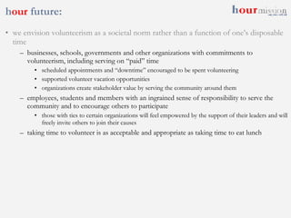 h our  future: we envision volunteerism as a societal norm rather than a function of one’s disposable time businesses, schools, governments and other organizations with commitments to volunteerism, including serving on “paid” time scheduled appointments and “downtime” encouraged to be spent volunteering supported volunteer vacation opportunities organizations create stakeholder value by serving the community around them employees, students and members with an ingrained sense of responsibility to serve the community and to encourage others to participate those with ties to certain organizations will feel empowered by the support of their leaders and will freely invite others to join their causes taking time to volunteer is as acceptable and appropriate as taking time to eat lunch 