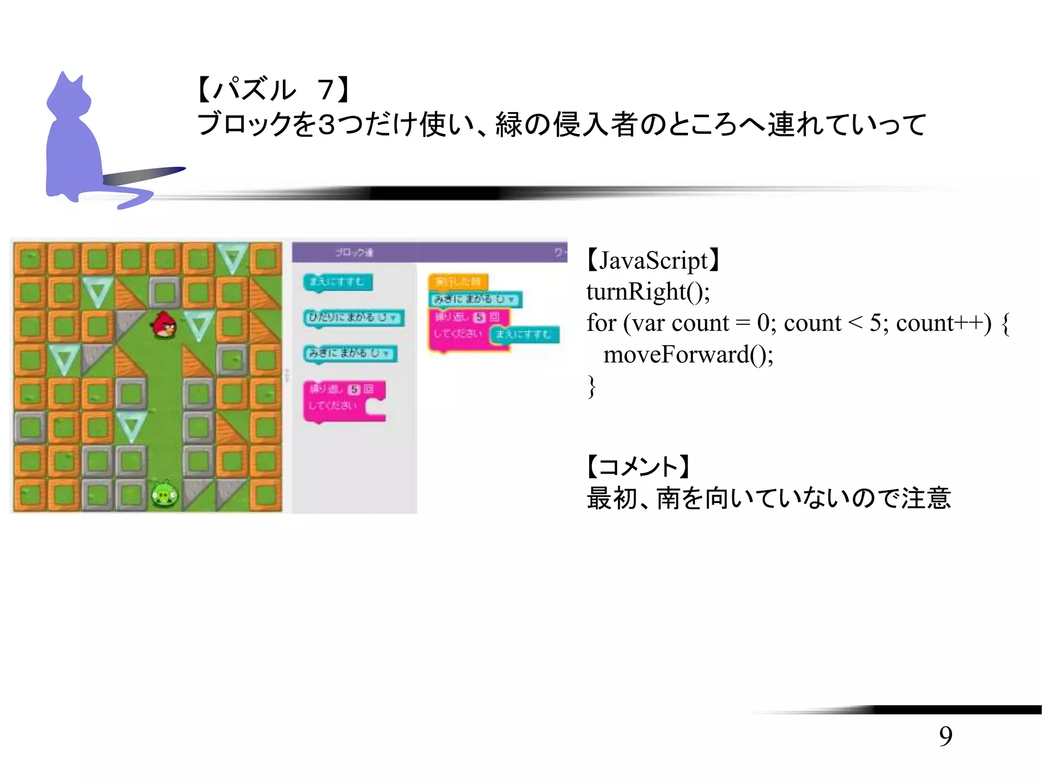 9
【パズル ７】
ブロックを３つだけ使い、緑の侵入者のところへ連れていって
【JavaScript】
turnRight();
for (var count = 0; count < 5; count++) {
moveForward();
}
【コメント】
最初、南を向いていないので注意
 