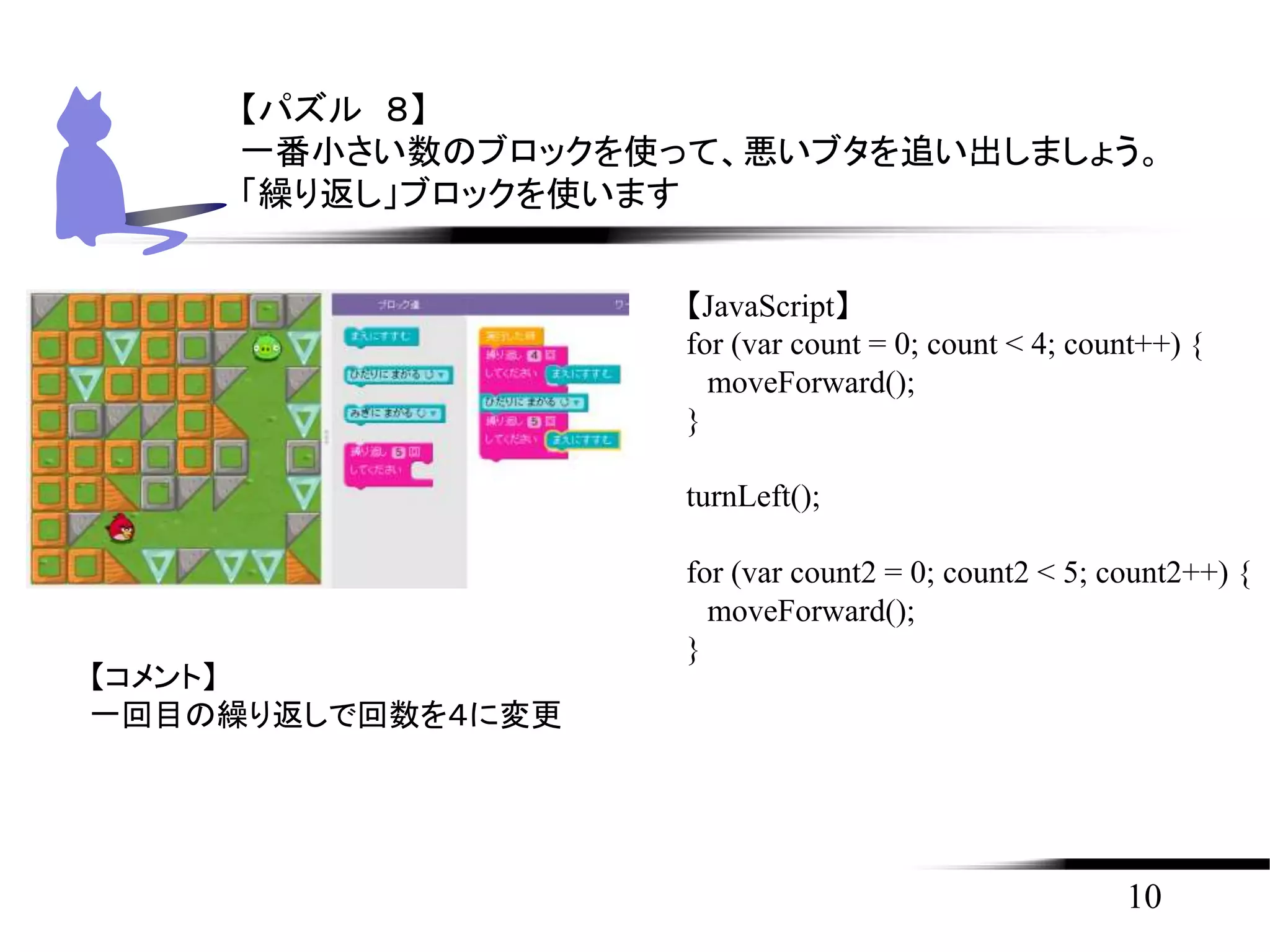 10
【パズル ８】
一番小さい数のブロックを使って、悪いブタを追い出しましょう。
「繰り返し」ブロックを使います
【JavaScript】
for (var count = 0; count < 4; count++) {
moveForward();
}
turnLeft();
for (var count2 = 0; count2 < 5; count2++) {
moveForward();
}
【コメント】
一回目の繰り返しで回数を４に変更
 