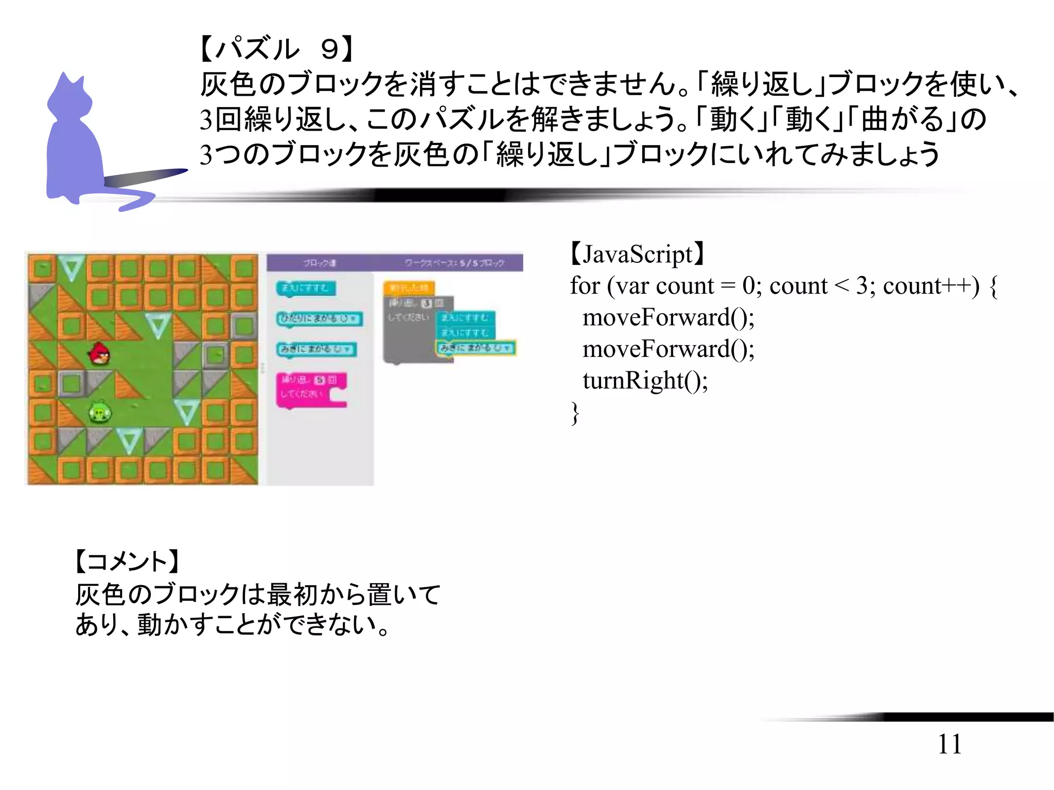 11
【パズル ９】
灰色のブロックを消すことはできません。「繰り返し」ブロックを使い、
3回繰り返し、このパズルを解きましょう。「動く」「動く」「曲がる」の
3つのブロックを灰色の「繰り返し」ブロックにいれてみましょう
【JavaScript】
for (var count = 0; count < 3; count++) {
moveForward();
moveForward();
turnRight();
}
【コメント】
灰色のブロックは最初から置いて
あり、動かすことができない。
 