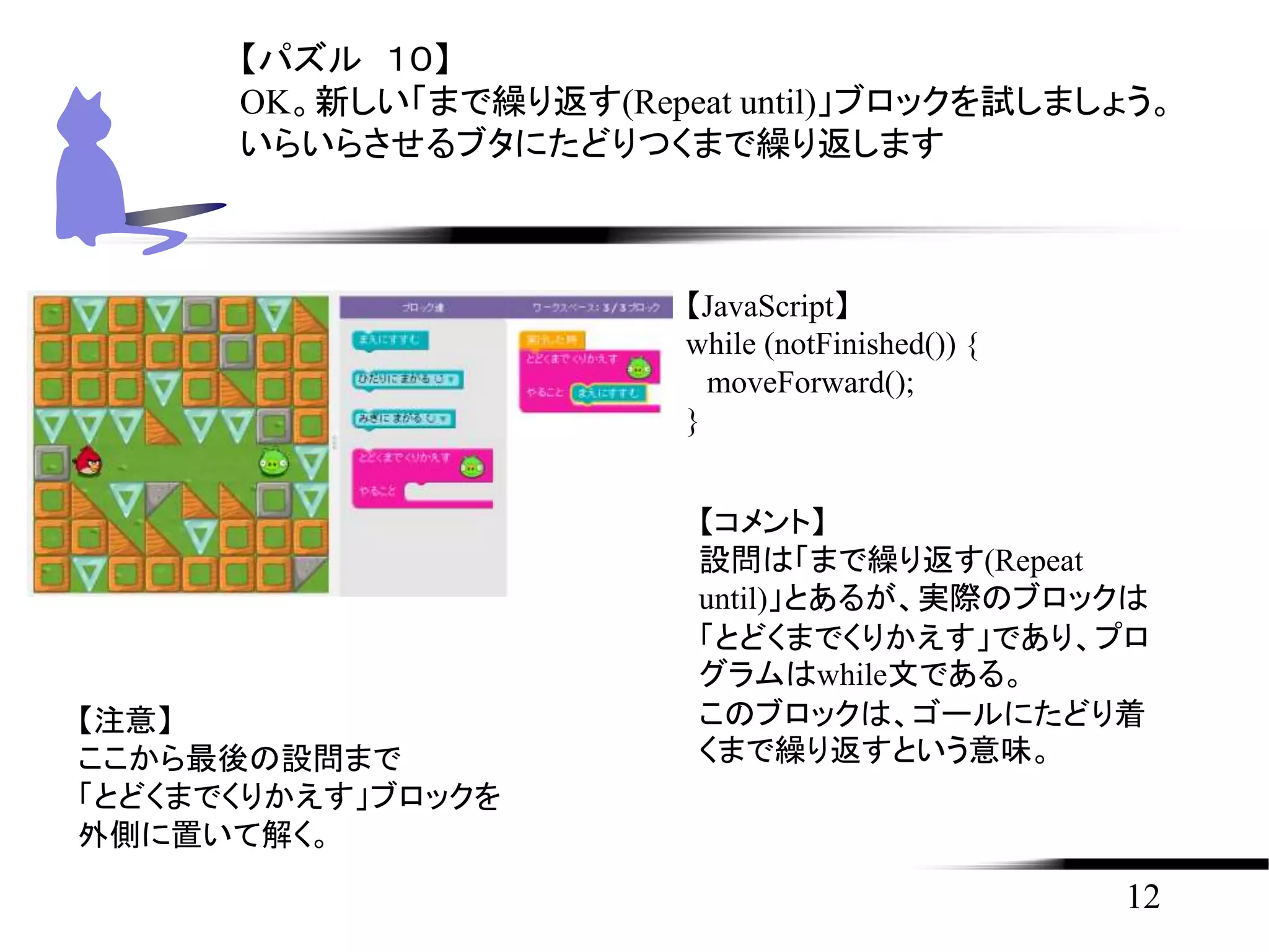 12
【パズル １０】
OK。新しい「まで繰り返す(Repeat until)」ブロックを試しましょう。
いらいらさせるブタにたどりつくまで繰り返します
【JavaScript】
while (notFinished()) {
moveForward();
}
【コメント】
設問は「まで繰り返す(Repeat
until)」とあるが、実際のブロックは
「とどくまでくりかえす」であり、プロ
グラムはwhile文である。
このブロックは、ゴールにたどり着
くまで繰り返すという意味。
【注意】
ここから最後の設問まで
「とどくまでくりかえす」ブロックを
外側に置いて解く。
 