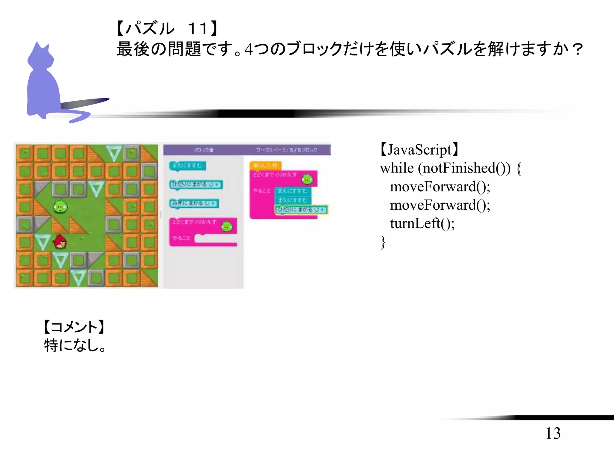 13
【パズル １１】
最後の問題です。4つのブロックだけを使いパズルを解けますか？
【JavaScript】
while (notFinished()) {
moveForward();
moveForward();
turnLeft();
}
【コメント】
特になし。
 