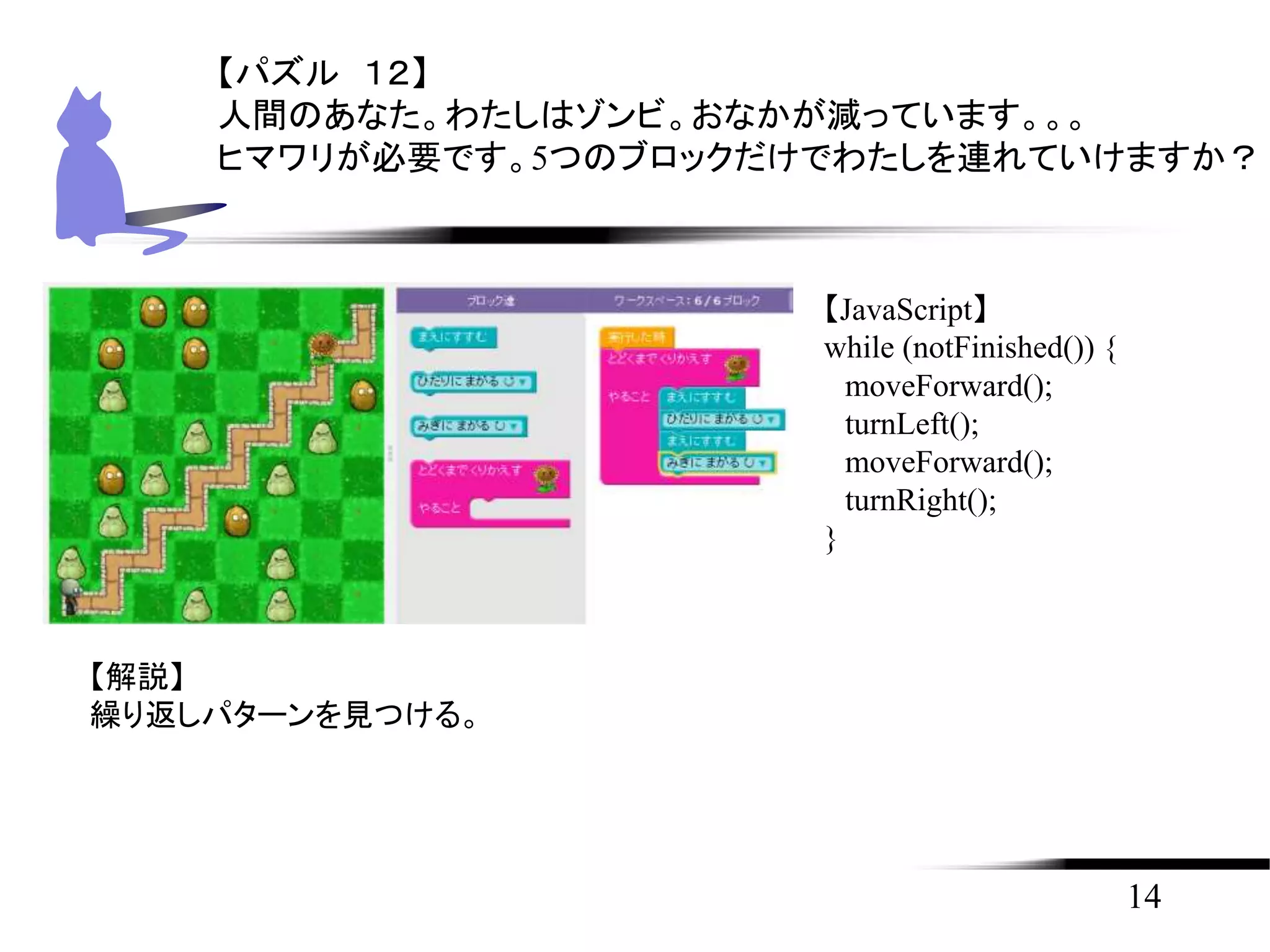 14
【パズル １２】
人間のあなた。わたしはゾンビ。おなかが減っています。。。
ヒマワリが必要です。5つのブロックだけでわたしを連れていけますか？
【JavaScript】
while (notFinished()) {
moveForward();
turnLeft();
moveForward();
turnRight();
}
【解説】
繰り返しパターンを見つける。
 