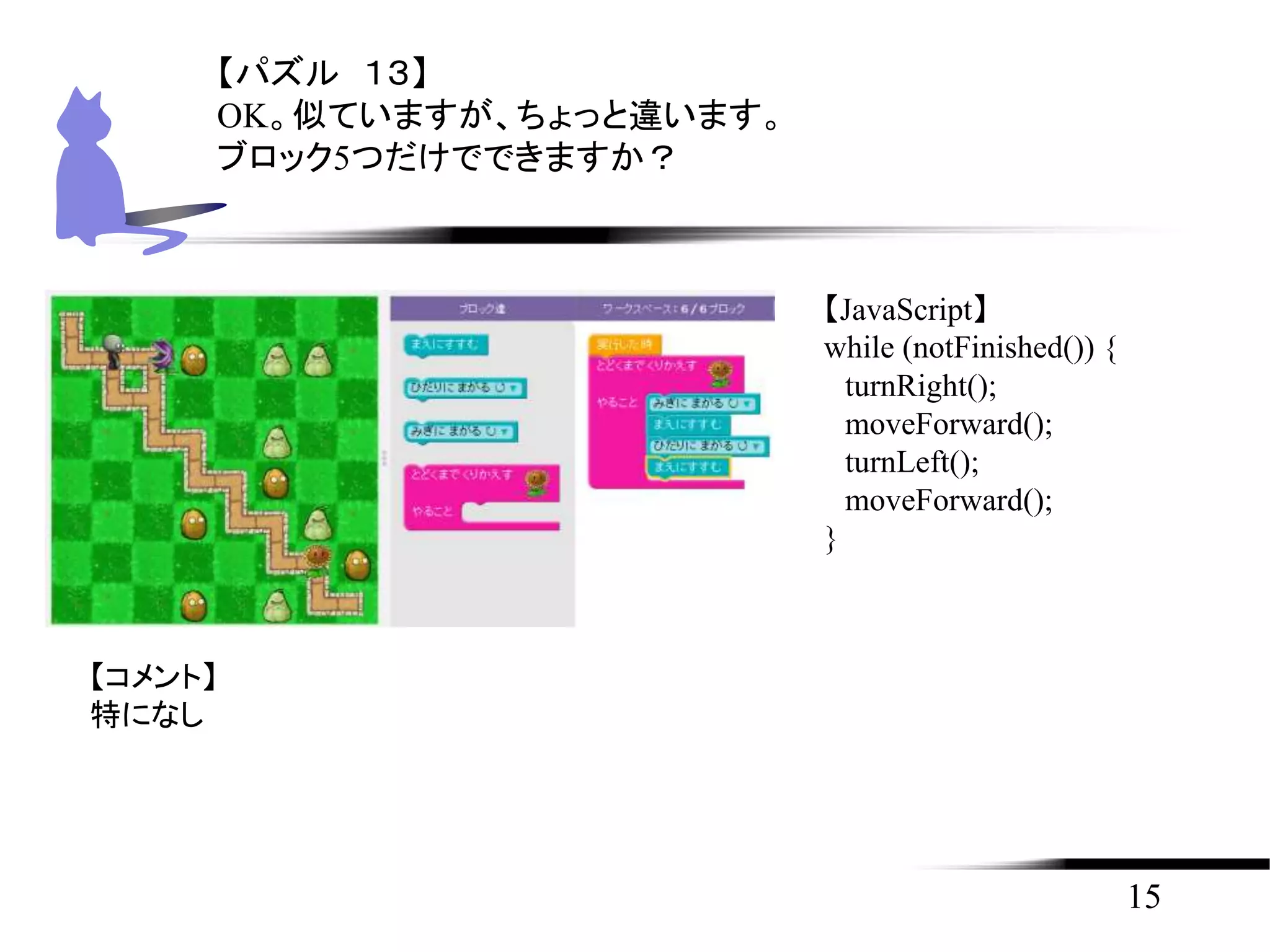 15
【パズル １３】
OK。似ていますが、ちょっと違います。
ブロック5つだけでできますか？
【JavaScript】
while (notFinished()) {
turnRight();
moveForward();
turnLeft();
moveForward();
}
【コメント】
特になし
 