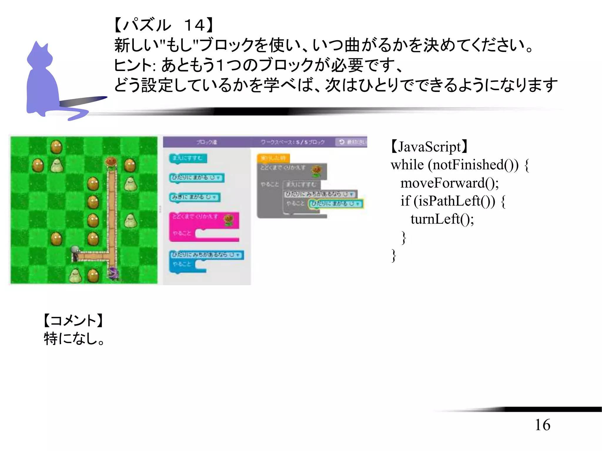16
【パズル １４】
新しい"もし"ブロックを使い、いつ曲がるかを決めてください。
ヒント: あともう１つのブロックが必要です、
どう設定しているかを学べば、次はひとりでできるようになります
【JavaScript】
while (notFinished()) {
moveForward();
if (isPathLeft()) {
turnLeft();
}
}
【コメント】
特になし。
 