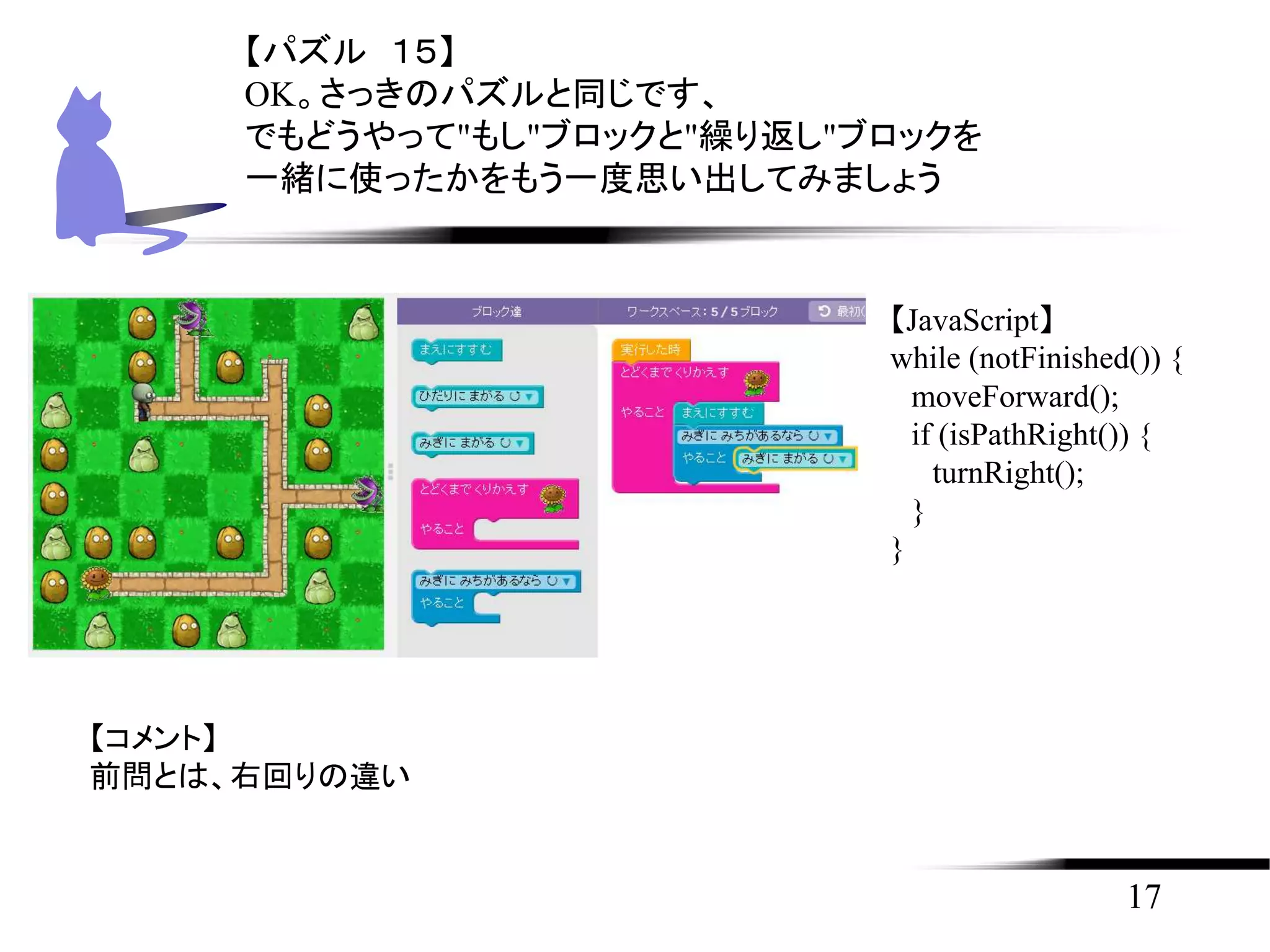 17
【パズル １５】
OK。さっきのパズルと同じです、
でもどうやって"もし"ブロックと"繰り返し"ブロックを
一緒に使ったかをもう一度思い出してみましょう
【JavaScript】
while (notFinished()) {
moveForward();
if (isPathRight()) {
turnRight();
}
}
【コメント】
前問とは、右回りの違い
 