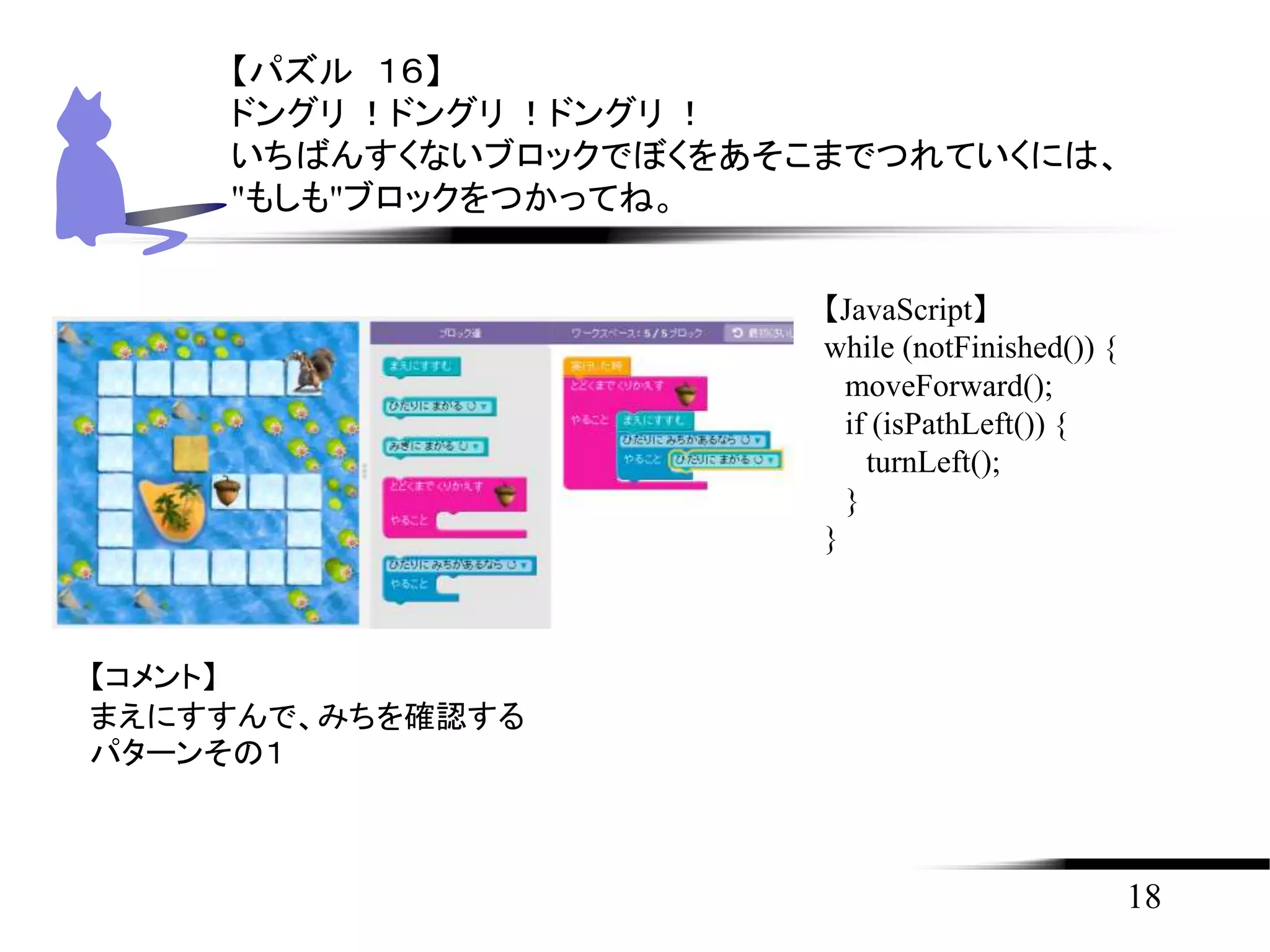 18
【パズル １６】
ドングリ ！ドングリ ！ドングリ ！
いちばんすくないブロックでぼくをあそこまでつれていくには、
"もしも"ブロックをつかってね。
【JavaScript】
while (notFinished()) {
moveForward();
if (isPathLeft()) {
turnLeft();
}
}
【コメント】
まえにすすんで、みちを確認する
パターンその１
 