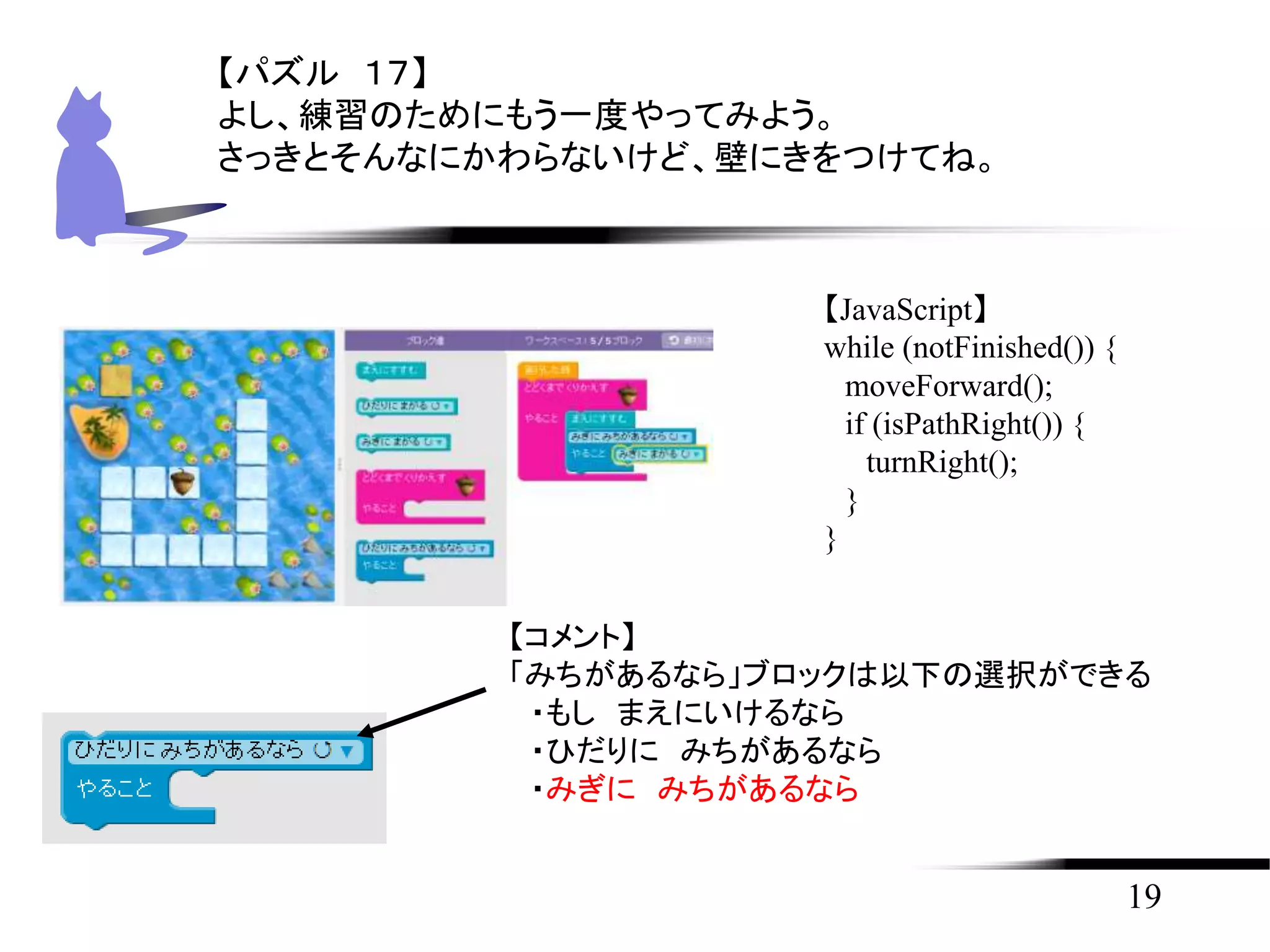 19
【パズル １７】
よし、練習のためにもう一度やってみよう。
さっきとそんなにかわらないけど、壁にきをつけてね。
【JavaScript】
while (notFinished()) {
moveForward();
if (isPathRight()) {
turnRight();
}
}
【コメント】
「みちがあるなら」ブロックは以下の選択ができる
・もし まえにいけるなら
・ひだりに みちがあるなら
・みぎに みちがあるなら
 