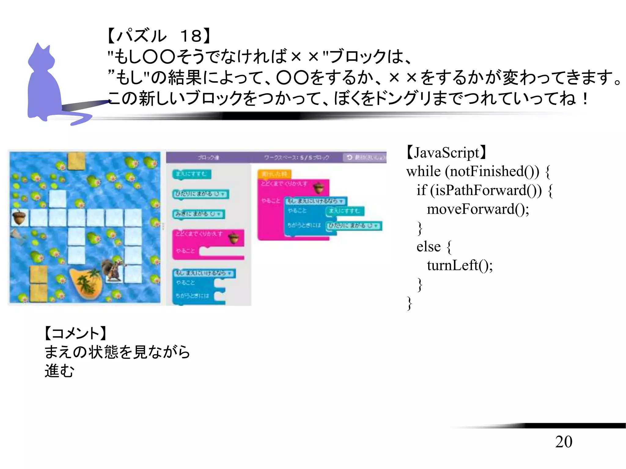 20
【パズル １８】
"もし○○そうでなければ××"ブロックは、
”もし"の結果によって、○○をするか、××をするかが変わってきます。
この新しいブロックをつかって、ぼくをドングリまでつれていってね！
【JavaScript】
while (notFinished()) {
if (isPathForward()) {
moveForward();
}
else {
turnLeft();
}
}
【コメント】
まえの状態を見ながら
進む
 