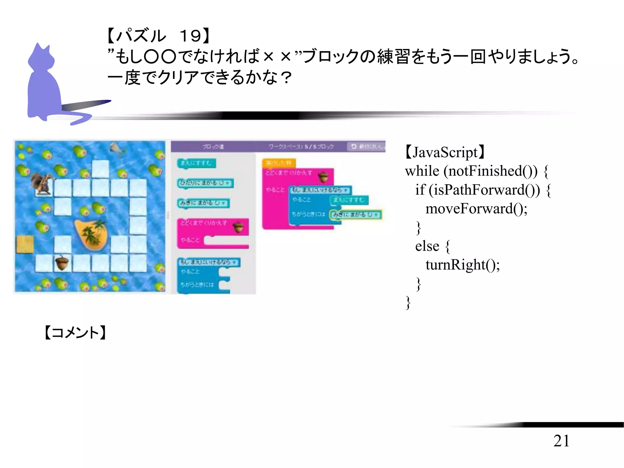 21
【パズル １９】
”もし○○でなければ××”ブロックの練習をもう一回やりましょう。
一度でクリアできるかな？
【JavaScript】
while (notFinished()) {
if (isPathForward()) {
moveForward();
}
else {
turnRight();
}
}
【コメント】
 
